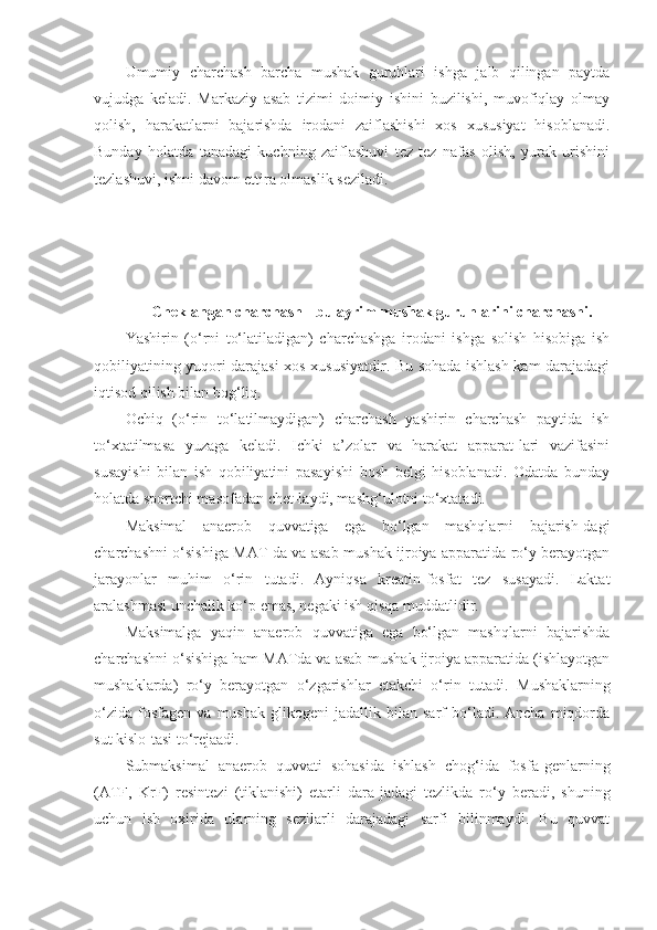 Umumiy   charchash   barcha   mushak   guruhlari   ishga   jalb   qilingan   paytda
vujudga   keladi.   Markaziy   asab   tizimi   doimiy   ishini   buzilishi,   muvofiqlay   olmay
qolish,   harakatlarni   bajarishda   irodani   zaiflashishi   xos   xususiyat   hisoblanadi.
Bunday   holatda   tanadagi   kuchning   zaiflashuvi   tez   tez   nafas   olish,   yurak   urishini
tezlashuvi, ishni davom ettira olmaslik seziladi.
Cheklangan charchash  -  bu  ayrim mushak guruhlarini charchashi.
Yashirin   (o‘rni   to‘latiladigan)   charchashga   irodani   ishga   solish   hisobiga   ish
qobiliyatining yuqori darajasi xos xususiyatdir. Bu sohada ishlash kam darajadagi
iqtisod qilish bilan bog‘liq.
Ochiq   (o‘rin   to‘latilmaydigan)   charchash   yashirin   charchash   paytida   ish
to‘xtatilmasa   yuzaga   keladi.   Ichki   a’zolar   va   harakat   apparat-lari   vazifasini
susayishi   bilan   ish   qobiliyatini   pasayishi   bosh   belgi   hisoblanadi.   Odatda   bunday
holatda sportchi masofadan chet-laydi, mashg‘ulotni to‘xtatadi.
Maksimal   anaerob   quvvatiga   ega   bo‘lgan   mashqlarni   bajarish-dagi
charchashni o‘sishiga MAT da va asab-mushak ijroiya apparatida ro‘y berayotgan
jarayonlar   muhim   o‘rin   tutadi.   Ayniqsa   kreatin-fosfat   tez   susayadi.   Laktat
aralashmasi unchalik ko‘p emas, negaki ish qisqa muddatlidir.
Maksimalga   yaqin   anaerob   quvvatiga   ega   bo‘lgan   mashqlarni   bajarishda
charchashni o‘sishiga ham MATda va asab-mushak ijroiya apparatida (ishlayotgan
mushaklarda)   ro‘y   berayotgan   o‘zgarishlar   etakchi   o‘rin   tutadi.   Mushaklarning
o‘zida   fosfagen   va  mushak   glikogeni   jadallik  bilan   sarf   bo‘ladi.  Ancha   miqdorda
sut kislo - tasi to‘rejaadi.
Submaksimal   anaerob   quvvati   sohasida   ishlash   chog‘ida   fosfa - genlarning
(ATF,   KrF)   resintezi   (tiklanishi)   etarli   dara - jadagi   tezlikda   ro‘y   beradi,   shuning
uchun   ish   oxirida   ularning   sezilarli   darajadagi   sarfi   bilinmaydi.   Bu   quvvat 