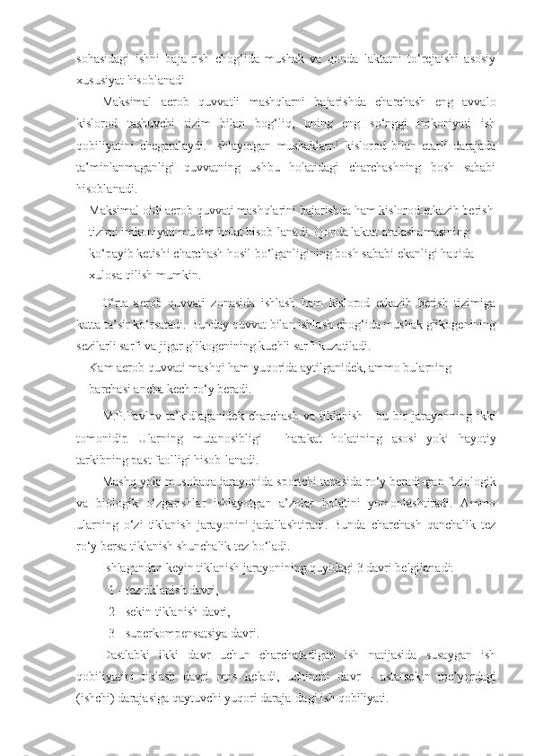 sohasidagi   ishni   baja - rish   chog‘ida   mushak   va   qonda   laktatni   to‘rejaishi   asosiy
xususiyat hisoblanadi
Maksimal   aerob   quvvatli   mashqlarni   bajarishda   charchash   eng   avvalo
kislorod   tashuvchi   tizim   bilan   bog‘liq,   uning   eng   so‘nggi   imkoniyati   ish
qobiliyatini   chegaralaydi.   Ishlayotgan   mushaklarni   kislorod   bilan   etarli   darajada
ta’minlanmaganligi   quvvatning   ushbu   holatidagi   charchashning   bosh   sababi
hisoblanadi.
Maksimal oldi aerob quvvati mashqlarini bajarishda ham kislorod etkazib berish
tizimi imkoniyati muhim holat hisob - lanadi. Qonda laktat aralashamasining 
ko‘payib ketishi charchash hosil bo‘lganligining bosh sababi ekanligi haqida 
xulosa  q ilish mumkin.
O‘rta   aerob   quvvati   zonasida   ishlash   ham   kislorod   etkazib   berish   tizimiga
katta ta’sir ko‘rsatadi. Bunday quvvat bilan ishlash chog‘ida mushak glikogenining
sezilarli sarfi va jigar glikogenining kuchli sarfi kuzatiladi. 
Kam aerob quvvati mashqi ham yuqorida aytilganidek, ammo bularning 
barchasi ancha kech ro‘y beradi.
M.P.Pavlov   ta’kidlaganidek   charchash   va   tiklanish   -   bu   bir   jarayonning   ikki
tomonidir.   Ularning   mutanosibligi   -   harakat   holatining   asosi   yoki   hayotiy
tarkibning past faolligi hisob - lanadi.
Mashq yoki musobaqa jarayonida sportchi tanasida ro‘y beradi - gan fiziologik
va   biologik   o‘zgarishlar   ishlayotgan   a’zolar   holatini   yomonlashtiradi.   Ammo
ularning   o‘zi   tiklanish   jarayonini   jadallashtiradi.   Bunda   charchash   qanchalik   tez
ro‘y bersa tiklanish shunchalik tez bo‘ladi.
Ishlagandan keyin tiklanish jarayonining quyidagi 3 davri belgilanadi:
1  -  tez tiklanish davri, 
2  -  sekin tiklanish davri, 
3  -  superkompensatsiya davri.
Dastlabki   ikki   davr   uchun   charchatadigan   ish   natijasida   susaygan   ish
qobiliyatini   tiklash   davri   mos   keladi,   uchinchi   davr   -   asta-sekin   me’yordagi
(ishchi) darajasiga qaytuvchi yuqori daraja - dagi ish qobiliyati. 
