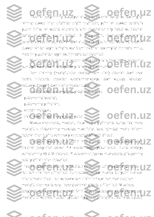 Tiklanish   jarayonining   xususiyati   shundaki,   tiklanish   tezligi   va   davomiyligi
ishning   quvvati   bilan   to‘g‘ridan-to‘g‘ri   bog‘liqdir,   ya’ni   ish   quvvati   qanchalik
yuqori   bo‘lsa   ish   vaqtida   shunchalik   ko‘p   o‘zgarishlar   ro‘y   beradi   va   tiklanish
tezligi   shunchalik   yuqori   bo‘ladi.   SHunday   qilib,   mashqning   davomiyligi
qanchalik qisqa bo‘lsa, tiklanish davri shunchalik qisqa bo‘ladi. Maksimal anaerob
quvvati  ishidan keyin ko‘pgina vazifalarni  tiklanish  davomiyligi  bir  necha  minut,
marafon yugurishdan keyin esa bir necha kun tiklaniladi.
Mashqlar orasida dam olish vaqtini kamaytirib yoki ko‘pay - tirib yuklamaning
kumulyativ samarasini ko‘paytirish yoki kamaytirish mumkin.
Dam   olishning   (mashg‘ulotlar   orasidagi   dam   olish)   tiklanish   davri   orasi
barcha   holatlarda   orqasidan   superkompensatsiya   davri   vujudga   keladigan
reduksiya (teskari) davri boshlanmasdan  tugashi lozim.
Tiklanish davri davomiyligi quyidagilarga bog‘liq:
- yuklamaning kattaligi;
- yuklamaning yo‘nalishi;
-  sportchi malakasi ;
- tiklanishga bo‘lgan shaxsiy xususiyatlar.
Maxsus   sharoitlarda,   masalan,   o‘quv   mashq   yig‘inlarida   kuniga   ikki   marta
mashg‘ulot   o‘tkazishning   maqsadga   muvofiqligi   katta   hajmdagi   mashq   ishlarini
bajarish bilan bog‘liq zamonaviy sport tabiatidan kelib chiqadi.
Engillatish   yuklamalaridan   (2-3   mashg‘ulotga   bo‘lish   natija-sida)   keyin
tiklanish   jarayonlari   asosan   6-8   soatdan   keyin   yakun-lanadi.   Bunda   energiya
zahiralarining 85-90% tiklanadi. Yuk taqsimoti jigar va mushaklarda glikogenning
jadal yig‘ilishi bilan o‘tkaziladi.
Tiklanish jarayonini tezlatish maqsadida tiklanishning turli shakllari shuningdek 
faol dam olish ham qo‘llaniladi. Bu holatda bir xildagi mushak faoliyatini boshqasi
bilan almashti-riladi. Faol va passiv dam olishni birikuvi ham mashqlar, ham 
mashg‘ulotlar orasida rang - baranglashtirish sifatida qo‘llani-ladi. Musobaqa 
jarayonida startlar orasidagi vaqt cho‘zilib ketgan paytda ayrim sportchilar autogen
mashg‘uloti va qisqa muddatli uyqudan foydalanib to‘laligicha tiklanishga ulguradi 