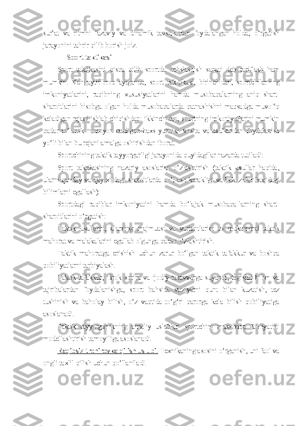 sur ’ at   va   ritmni   fazaviy   va   dinamik   tavsiflardan   foydalangan   holda,   o‘rgatish
jarayonini tahrir qilib borish joiz.
Sport taktikasi
Sport   taktikasini   qisqa   qilib   sportda   bahslashish   sanati   deb   tariflash   ham
mumkin.   Kengaytiribroq   aytganda,   sport   tak-tikasi,   birinchidan,   sportchilarning
imkoniyatlarini,   raqibning   xususiyatlarini   hamda   musobaqalarning   aniq   shart-
sharoitlarini   hisobga   olgan   holda   musobaqalarda   qatnashishni   maqsadga   muvofiq
keladigan rejani ishlab chiqishdan: ikkinchidan, sportning imkoniyatlarini mumkin
qadar   to‘larok   namoyon   etadigan   baxs   yuritish   vosita   va   usullaridan   foydalanish
yo‘li bilan bu rejani amalga oshirishdan iborat.
Sportchining taktik tayyorgarligi jarayonida quyidagilar nazarda tutiladi:
Sport   taktikasining   nazariy   asoslarini   o‘zlashtirish   (taktik   usullar   haqida,
ularni qanday va qay xildagi sharoitlarda qo‘llash kerakligi va   h akozolar   h aqidagi
bilimlarni egallash):
Sportdagi   raqiblar   imkoniyatini   hamda   bo‘lajak   musobaqa - larning   shart-
sharoitlarini o‘rgatish:
Taktik   usullarni,   ularning   majmuasi   va   variantlarini   to   mukammal   taktik
ma h orat va malakalarini egallab olgunga qadar o‘zlashtirish.
Taktik   ma h oratga   erishish   uchun   zarur   bo‘lgan   taktik   tafakkur   va   boshqa
qobiliyatlarni tarbiyalash.
Taktik   tafakkur,   idrok   xotira   va   ijodiy   tasavvurga   suyanib,   tegishli   bilim   va
tajribalardan   foydalanishga,   sport   ba h sida   vaziyatni   qunt   bilan   kuzatish,   tez
tushinish   va   baholay   bilish,   o‘z   vaqtida   to‘g‘ri   qarorga   kela   bilish   qobiliyatiga
asoslanadi.
Taktik   tayyorgarlikning   amaliy   uslublari   sportchini   musobaqa   faoliyatini
modellashtirish tamoyiliga asoslanadi.
Ra    q    ibsiz trenirovka     q    ilish uslubi    .    Texnikaning asosini o‘rganish, uni faol va
ongli taxlil qilish uchun qo‘llaniladi. 