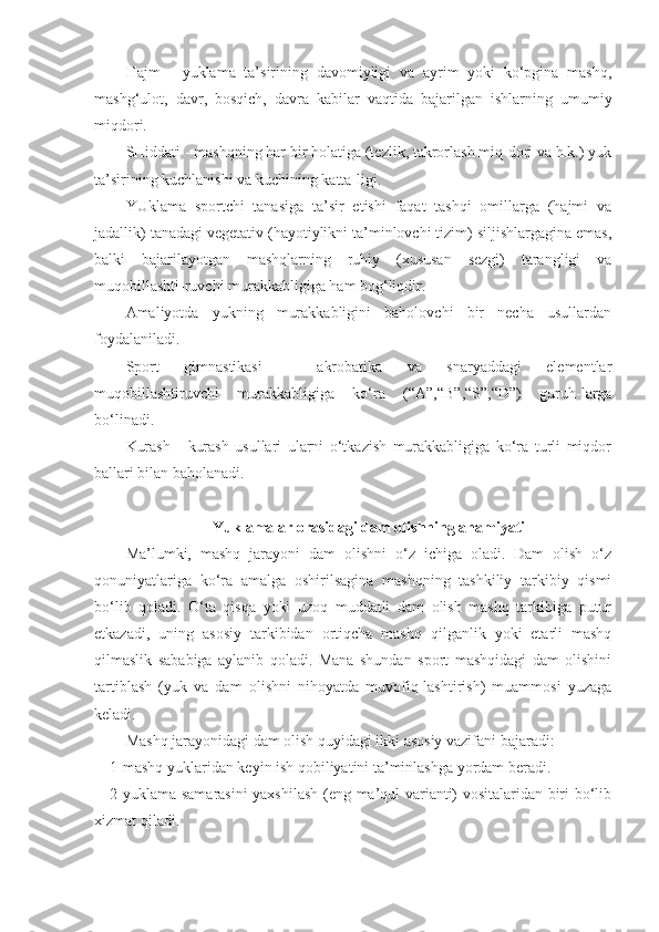 Hajm   -   yuklama   ta’sirining   davomiyligi   va   ayrim   yoki   ko‘pgina   mashq,
mashg‘ulot,   davr,   bosqich,   davra   kabilar   vaqtida   bajarilgan   ishlarning   umumiy
miqdori.
SHiddati - mashqning har bir holatiga (tezlik, takrorlash miq-dori va h.k.) yuk
ta’sirining kuchlanishi va kuchining katta-ligi.
YUklama   sportchi   tanasiga   ta’sir   etishi   faqat   tashqi   omillarga   (hajmi   va
jadallik) tanadagi vegetativ (hayotiylikni ta’minlovchi tizim) siljishlargagina emas,
balki   bajarilayotgan   mashqlarning   ruhiy   (xususan   sezgi)   tarangligi   va
muqobillashti-ruvchi murakkabligiga ham bog‘liqdir.
Amaliyotda   yukning   murakkabligini   baholovchi   bir   necha   usullardan
foydalaniladi.
Sport   gimnastikasi   -   akrobatika   va   snaryaddagi   elementlar
muqobillashtiruvchi   murakkabligiga   ko‘ra   (“A”,“B”,“S”,“D”)   guruh-larga
bo‘linadi.
Kurash   -   kurash   usullari   ularni   o‘tkazish   murakkabligiga   ko‘ra   turli   miqdor
ballari bilan baholanadi. 
Yuklamalar orasidagi dam olishning ahamiyati
Ma’lumki,   mashq   jarayoni   dam   olishni   o‘z   ichiga   oladi.   Dam   olish   o‘z
qonuniyatlariga   ko‘ra   amalga   oshirilsagina   mashqning   tashkiliy   tarkibiy   qismi
bo‘lib   qoladi.   O‘ta   qisqa   yoki   uzoq   muddatli   dam   olish   mashq   tarkibiga   putur
etkazadi,   uning   asosiy   tarkibidan   ortiqcha   mashq   qilganlik   yoki   etarli   mashq
qilmaslik   sababiga   aylanib   qoladi.   Mana   shundan   sport   mashqidagi   dam   olishini
tartiblash   (yuk   va   dam   olishni   nihoyatda   muvofiq-lashtirish)   muammosi   yuzaga
keladi.
Mashq jarayonidagi dam olish quyidagi ikki asosiy vazifani bajaradi:
1-mashq yuklaridan keyin ish qobiliyatini ta’minlashga yordam beradi.
2-yuklama samarasini yaxshilash (eng ma’qul varianti) vositalaridan biri bo‘lib
xizmat qiladi. 