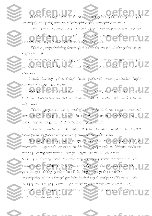 Mashqlar   orasidagi   dam   olish   vaqtini   kamaytirib   yoki   ko‘paytirib   yuk
umumiy (kumulyativ) samarasini ko‘paytirish yoki kamaytirish mumkin.
Dam olishning tiklanish fazasi oralig‘i mashg‘ulotlar orasi-dagi dam olish har
doim   ertaroq   tugashi   lozim,   ya’ni   superkompensatsiya   fazasidan   keyin
boshlanadigan qayta (reduksiya) fazasi boshlanmay turib.
Tiklanish   jarayonlarining   davomiyligi   ko‘pincha   mashg‘u-lotlar   yo‘nalishiga
bog‘liq bo‘ladi.
Sportchi   tezlik   yo‘nalishidagi,   shuningdek   muqobillash-tiruvchi   qobiliyat,
tezlik-kuch   sifati,   texnik,   mahoratni   oshiruvchi   mashg‘ulotlardan   keyin   tezroq
tiklanadi.
Odatda   bunday   yo‘nalishdagi   katta   yuklamali   mashg‘ulotlardan   keyin
tiklanish 2-3 kunda yakunlanadi.
Mashg‘ulotlar   chidamlilikka   yo‘naltirilgan   bo‘lsa,   sportchi   tanasida   muhim
siljishlarni yuzaga keltiradi va shuning uchun tiklanish jarayoni sekinroq 5-7 kunda
ro‘y beradi.
Tiklanish   jaryonlari   tezligi   mashg‘ulotning   ko‘pligi   va   sportchi   mahorati
darajasiga   ham   bog‘liq.   YUqori   ixtisosligi   sportchida   tiklanish   II   va   III
razryaddagiga qaraganda 1,5-3 marta tezroq yakunlanadi. 
Tiklanish   jarayonlarining   davomiyligiga   sportchi   tanasi-ning   shaxsiy
xususiyatlari va yuklamaning umumiy kattaligi ham ta’sir qiladi.
Sportda   jahon   miqyosida   erishilayotgan   yutuqlar   mashq   jarayoni   uslubi   va
mazmunini   o‘zgartirish   zaruratini   vazifa   qilib   qo‘ymoqda   va   birinchi   navbatda
mashq yukining ham hajmini, ham jadalligini oshirish ko‘zda tutiladi.
Mashq yuklamaning o‘sishi, tiklanishining zamonaviy vositalarini tadbiq etilishi 
sportchilarning moslashish imkoniyatlarini oshishiga, ular yanada yuqori sport 
yutuqlariga erishishga yordam beradi. 20-25 yil ilgari yosh sportchilar 
imkoniyatiga to‘g‘ri kelmaydigan holat hozirgi paytda me’yor bo‘lib qoldi. Turli 
asosiy yo‘nalishdagi yuklarni to‘g‘ri muvofiq-lashtirib va ketma-ket qo‘llab, 
tiklanishning kattaligi va vaqtini o‘zaro kelishtirib kuniga ikki va uch marta mashq 
qilish imkoniyati tug‘iladi. 