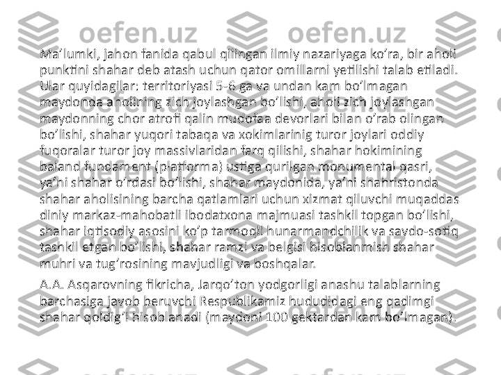 Ma’lumki, jahon fanida qabul qilingan ilmiy nazariyaga ko’ra, bir aholi 
punktini shahar deb atash uchun qator omillarni yetilishi talab etiladi. 
Ular quyidagilar: territoriyasi 5-6 ga va undan kam bo’lmagan 
maydonda aholining zich joylashgan bo’lishi, aholi zich joylashgan 
maydonning chor atrofi qalin mudofaa devorlari bilan o’rab olingan 
bo’lishi, shahar yuqori tabaqa va xokimlarinig turor joylari oddiy 
fuqoralar turor joy massivlaridan farq qilishi, shahar hokimining 
baland fundament (platforma) ustiga qurilgan monumental qasri, 
ya’ni shahar o’rdasi bo’lishi, shahar maydonida, ya’ni shahristonda 
shahar aholisining barcha qatlamlari uchun xizmat qiluvchi muqaddas 
diniy markaz-mahobatli ibodatxona majmuasi tashkil topgan bo’lishi, 
shahar iqtisodiy asosini ko’p tarmoqli hunarmandchilik va savdo-sotiq 
tashkil etgan bo’lishi, shahar ramzi va belgisi hisoblanmish shahar 
muhri va tug’rosining mavjudligi va boshqalar.
A.A. Asqarovning fikricha, Jarqo’ton yodgorligi anashu talablarning 
barchasiga javob beruvchi Respublikamiz hududidagi eng qadimgi 
shahar qoldig’i hisoblanadi (maydoni 100 gektardan kam bo’lmagan). 