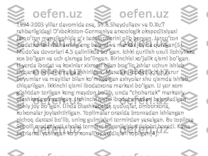 1994-2003 yillar davomida esa, Sh.B.Shaydullaev va D.Xuff 
rahbarligidagi Oʼzbekiston-Germaniya arxeologik ekspeditsiyasi 
Jarqoʼton manzilgohida oʼz tadqiqotlarini olib borgan. Jarqoʼton 
ibodatxonasi shaharning eng baland va markaz joyida qurilgan[3]. 
Mudofaa devorlari 4.5 qalinlikda boʼlgan. Ichki qurilish usuli ilohiylikka 
xos boʼlgan va uch qismga boʼlingan. Birinchisi xoʼjalik qismi boʼlgan. 
U yerda ibodat va koxinlar xizmati bilan bogʼliq ishlar uchun ishlab 
chiqarish ishlari amalga oshirilgan. Masalan, ibodat uchun zarur 
buyumlar va mayitlar bilan koʼmiladigan ashyolar shu qismda ishlab 
chiqarilgan. Ikkinchi qismi ibodatxona markazi boʼlgan. U yer xom 
gʼishtdan terilgan keng maydon boʼlib, unda “chohartak” markaziy 
otashkada oʼrnatilgan. Uchinchi qismi ibodat amallari bajariladigan 
ilohiy joy boʼlgan. Unda otashkadalar, quduqlar, omborxona, 
kulxonalar joylashtirilgan. Topilmalar orasida bronzadan ishlangan 
pichoq dastasi bo'lib, uning gulmixlari termirdan yasalgan. Bu topilma 
Sopolli madaniyati aholisi termirni bilganligidan dalolat beradi. Katta 
patriarxal yashagan ko'p xonali uy qoldiqlari topilgan[4]. 