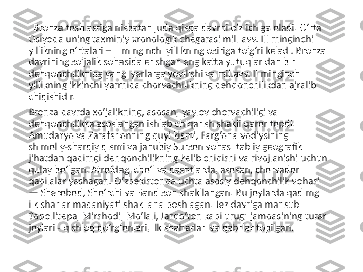    Bronza tosh asriga nisbatan juda qisqa davrni o’z ichiga oladi. O’rta 
Osiyoda uning taxminiy xronologik chegarasi mil. avv. III minginchi 
yillikning o’rtalari – II minginchi yillikning oxiriga to’g’ri keladi. Bronza 
davrining xo’jalik sohasida erishgan eng katta yutuqlaridan biri 
dehqonchilikning yangi yerlarga yoyilishi va mil.avv. II minginchi 
yillikning ikkinchi yarmida chorvachilikning dehqonchilikdan ajralib 
chiqishidir.
Bronza davrda xo’jalikning, asosan, yaylov chorvachiligi va 
dehqonchilikka asoslangan ishlab chiqarish shakli qaror topdi. 
Amudaryo va Zarafshonning quyi kismi, Farg’ona vodiysining 
shimoliy-sharqiy qismi va janubiy Surxon vohasi tabiiy geografik 
jihatdan qadimgi dehqonchilikning kelib chiqishi va rivojlanishi uchun 
qulay bo’lgan. Atrofdagi cho’l va dashtlarda, asosan, chorvador 
qabilalar yashagan. O’zbekistonda uchta asosiy dehqonchilik vohasi 
— Sherobod, Sho’rchi va Bandixon shakllangan. Bu joylarda qadimgi 
ilk shahar madaniyati shakllana boshlagan. Jez davriga mansub 
Sopollitepa, Mirshodi, Mo’lali, Jarqo’ton kabi urug’ jamoasining turar 
joylari - qishloq qo’rg’onlari, ilk shaharlari va qabrlar topilgan.  