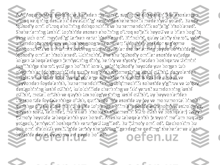 A.A. Asqarovning  yozishicha, tarixdan ma’lumki, sug’orma dehqonchilikka asoslangan 
o’troq xalqning dastlabki davlatchiligi zaminida shaharsozlik madaniyati yotadi. Bunda 
iqtisodiy omil o’troq aholining dehqonchilik va hunarmandchilik xo’jaligi hisoblanadi. 
Shaharlarning tashkil topishida asosan aholining o’troq xo’jalik hayoti va u bilan bog’liq 
yana uch omil mavjudligi tarixan zarur hisoblanadi. Birinchisi, qulay tabiiy sharoit, ya’ni 
unumdor tuproq, suv va boshqa geografik omillar; ikkinchisi, hosildor sug’orma 
dehqonchilik va uni ta’minlovchi agrotexnika. Bular shaharlarning paydo bo’lishidagi 
iqtisodiy omillar hisoblanadi. Uchinchisi, ana shu iqtisodiy omillar asosida vujudga 
kelgan tabaqalashgan jamiyatning diniy, harbiy va siyosiy jihatdan boshqaruv tizimini 
tug’ilishiga sharoit yetilgan bo’lishi kerak, ya’ni iqtisodiy hayotda yuz bergan tub 
o’zgarishlar (dehqonchilikda sun’iy sug’orish sistemasining kashf etilishi, daryolardan 
magistral kanallar orqali yangi yerlarga suv chiqarish, yerni ishlashda omoch va 
hayvondan foydalanish, hunarmandchilikning to’qimachilik sohasida yig’iruv va to’quv 
dastgohining kashf etilishi, kulolchilikda charhning va ikki yarusli xumdonning kashf 
etilishi, metall eritish va quyish texnologiyasining kashf etilishi, uy hayvonlaridan 
transportda foydalanishga o’tish, qurilishda reja asosida uy-joy va monumental binolar 
qurishga o’tish, atrof muhit haqida to’plangan bilimlar asosida astranomiya, astrologiya, 
quyosh soati, kalendar, murakkab hisoblash sistemasini ixtiro etish va boshqalar) tufayli 
ijtimoiy hayotda tabaqalanish yuz beradi. Anashu tabaqalanish jarayoni ma’lum nuqtaga 
yetgach, jamiyatni boshqarish zaruriyati tug’iladi. Bu ijtimoiy omil edi. Qachonkim bu 
uch omil dialektik yaxlitligida tarixiy sharoit tug’ilgandagina qadimgi shaharlar va ular 
bazasida davlat uyushmalari paydo bo’ladi. 