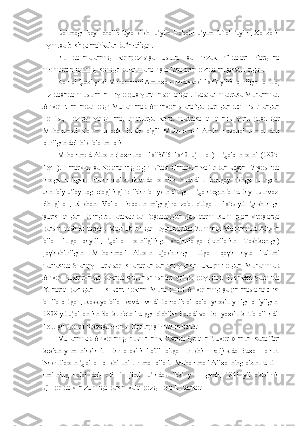 Dahmaga keyinchalik Oyposhsho Oyim.Hokoim Oyim.Oftob Oyim, Xonzoda
oyim.va boshqa malikalar dafn etilgan.
Bu   dahmalaming   kompozisiya   uslubi   va   bezak   ifodalari   Farg'ona
me’morchiligining  so'nggi davri mahalliy an'analarini o'zida mujassam etgan.
Kamol Qozi yoki Muhammad Aminxon madrasasi 1837-yilda qurilgan bo'lib,
o'z davrida musulmon oliy o'quv yurti  hisoblangan. Dastlab madrasa Muhammad
Alixon tomonidan o'gli Muhammad Aminxon sharafiga qurilgan deb hisoblangan
ho   Isa,   hozirgi   yangi   ma;lumotlarga   ko'ra   madrasa   qo'qonlik   yirik   javdogar
Muhammad   Karim   to'pchi   boshi   o'g'li   Muhammad   Amin   oqsoqol   tomonidan
qurilgan deb hisoblanmoqda.
Muhammad   Alixon   (taxminan   1803/06-1842,   Qo'qon)   -   Qo'qon   xoni   (1822-
1841). Umarxon va Nodiraning o'g'li. Otasi  Umarxon vafotidan keyin 17 yoshida
taxtga   o'tirgan.   Hukmronlik   davrida   xonlik   hududini   kengaytirishga   uringan.
Janubiy   Olay   tog'   etagidagi   tojiklar   bo'ysundirilgan.   Qorategin   butunlay,  D.irvoz.
Shug'non,   Roshan,   Vohon   faqat   nomigagina   zabt   etilgan.   1829-yil   Qashqarga
yurish qilgan. Uning bu harakatidan foydalangan Qashqar musulmonlari xitoylarga
qarslii bosh ko'targan. Mag'lub bo'lgan uyg'urlardan 70 mingi Muhammad Alixon
bilan   birga   qaytib,   Qo'qon   xonligidagi   shaharlarga   (juniladan.   Toshkentga)
joylashlirilgan.   Muhammad   Alixon   Qashqarga   qilgan   qayta-qayta   hujumi
natijasida Sharqiy Turkiston shaharlaridan boj yig'ish hukuqini olgan. Muhammad
Alixon   hukmronligi   davrida   sug'orish   ishlari   yo'lga   qo'yilgan.   Toshkent   yaqinida
Xonariq   qazilgan.   Toshkent   hokimi   Muhammad   Alixonning   yaqin   maslahaichisi
bo'lib qolgan, Rossiya bilan savdo va diplomatik aloqalar yaxshi yo'lga qo'yilgan.
1828-yil Qo'qondan Sankt-Peterburgga elchilar boradi va ular yaxshi kutib olinadi.
18'0-yil Qo'ir I Rossiya elchisi Xorunjiy Potanin keladi.
Muhammad Alixonning hukmronlik davrida Qo'qon-Buxoro» muriosabaffari
keskin   yomonlashadi.   Ular   orasida   bo'lib   o'tgan   urushlar   natijasida   Buxoro   amiri
Nasrullaxon Qo'qon qo'shinini tor-mor qiladi. Muhammad Alixonning o'zini uoiloj
amirning   noibi   deb   e'tirof   qiladi.   Oradan   ikki   yil   o'tgach,   1841   yil   oktabrda
Qo'qonda xon zulmiga qarshi xalq qo'zg'oloni ko'tariladi. ' 