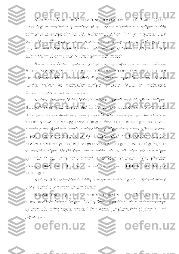 Muhammad   Alixon   ichkilikbozlik   va   axloqsizlikka   beriladi   Buxoro-Qo'qon
o'rtasidagi   munosabatlar   yomonlashuvi   va   tez-tez   takrorlanib   turadigan   harbiy
to'qnashuvlar   shunga   olib   kcldiki,   Muhammad   Alixon   1841-yil   noyabrda   ukasi
Sulton Mahmud foydasiga taxldan voz kechadi, shunday bo'lsa ham 1842-yil yilda
Buxoro   amiri   Nasrullaxon   Qo'qonni   zabt   etdi   va   Muhammad   Alixonni,   ukasi
Sulton Mahmudxonni, onasi Nodira begimni qatl ettiracli.
Muhammad   Alixon   g'azallar   yozgan.   uning   buyrug'iga   binoan.   hattotlar
AHsher Navoiy asarlarini miniatyuralar bilan bezatib ko'chirishgan. ko'plab tarixiy
asa   hi   lors   va   arab   tillaridan   o'zbek   tiliga   tarjima   qilingan.   Muhammad   Alixon
davrida   maktab   va   madrasalar   qurilgan   (masalan   Madalixon   madrasasi),
Oo'qonning eski o'rdasi ta'mirlangan.
Madrasa darsxona, kichik-kichik hujralar va ayvonli masjiddan iborat bo'lgan.
Xudoyorxon   saroyida   bo'lgani   kabi   bu   binoda   ham   faqat   kirish   qismi   zeb   berib
ishlangan. Peshtoq tepasi rang-barang naqshlar bilan qoplangai geometrik shakllar
arabcha   yozuvlar   bilan   uyg'unlashib   ketgan.   Peshtoq   orrida   qurilgan   ikki   qavatli
binoning tepa qismi to'rt qirrah gumbaz bilan yopilgan o'quv binosi sifatida xizmat
qilgan.   Darsxona   boloxonasi   asosiy   fasadga   qaragi   bo'lib,   kvadrat   shakldagi
hovliga kiriladigan yo'l ustida peshayvon vazifasini o'tagan. Hovli atrofiga hujralar
va masjid qurilgan. Masjid sharq tomoni ochiq, to'n ustunli. to'sin tashlab qurilgan
ayvondan   iborat.   Uning   ichki   tomoni   ganch   bilan   ishlangan.   Pishiq   g'ishtdan
tiklangan   masjidning   sirti,   ko'pgina   boshqa   jamoat   binolari   singari   suvoqsiz
qoldirilgan.
Madarsa XX asr boshlarida jiddiy ta'mirga muhtoj bo'lganda u Xo'jand dahasi
qozisi Kamol qozi tomonidan ta'mirlanadi.
Madrasa   keyingi   yillarda   turli   artellar.   korxonalar   idorasi,   bir   qismi   omonat
kasasi   vazifasin   bajarib   kelgan.   1970   yillarda   sayyohlar   uchun   mehmonxonaga
aylantiriladi.Hozirgi paytda binoda "Oltin Meros" jamg'armasining Qo'qon bo'limi
joylashgan. 