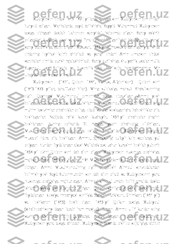 Xudoyorxon o'rdasi  I86S-1870 yillarda Qo'qon xoni Xudoyorxon tomonidan
bunyod   etilgan.   Manbalarda   qayd   etilishicha   Sayyid   Muhammad   Xudoyorxon
taxtga   o'tirgach   dastlab   "Jahonoro   saroyida"   istiqomat   qilgan.   Saroy   eskirib
qolganligi, bu  yerda  otasi  va  akasi   fitna  qurboni  bo'lganligini   hisobga   olib,  yangi
saroy qurdirishga qaror qilgan. Xususan, 1865 yilda maxsus chaqirilgan yigilishda
o'rdaning   loyihasi   ko'rib   chiqiladi   va   yangi   o'rdani   Amir   Umarxon   o'rdasi
xarobalari o'rnida qurish rejalashtiriladi. Saroy qurilishiga shu yerlik ustalar mulla
Suyarqul,   usta   Solixo'ja   va   buxorolik   usta   Fozilxo'ja   hamda   me'mor   Mir
Ubaydullallar ma'sul qilinadi.
Xudoyorxon   -   (1831,   Qo'qon   -1884,   Karrux,   Afg'oniston)   -   Qo'qon   xoni
(1845-1875   yillar,   tanaffuslar   bilan).   Ming   sulolasiga   mansub   Sheralixonning
o'g'li.   Qaynotasi   Musulmonqul   tomonidan   taxtga   o'tqazilgan.   Ammo   yosh
bo'lganligi   tufayli   amalda   davlat   ishlarini   Musulmonqul   boshqarib   borgan   bng
muhim lavozimlar qipchoklar qo'liga o'tadi va ular xoxlaganicha beboshliklar qila
boshlaganlar.   Natijada   ichki   kurash   kuchayib,   1853-yil   qipchoqlar   qirg'ini
boshlangan.   Buning   oqibatida   20   mingga   yaqin   qipchoqlar   o'ldirilgan,
Musulmonqul   esa   Qo'qonda   dorga   osilgan.   Shu   yildan   Xudoyorxon   davlatni
mustaqil   idora   qila   boshlagan.   Ammo,   tajribasizligi   tufayli   ko'p   xatolarga   yul
qo'ygan. Bundan foydalangan akasi Mallabek taxt uchun kurashni boshlab yuborib
1858-yil   o'zini   Qo'qon   xoni   deb   c'lon   qilgan.   Xudoyorxon   Buxoroga   qochishga
majbur   bo'lgan.   1863-yil   Buxoro   .ni i ri   Muzaffar   yordamida   Qo'qon   taxtiga   qayta
o'tirgan.   Ammo   Musulmonqulning   o'g'li   mingboshi   Alimqul   xonzodalardan
bo'lmish   yosh   Sayd   Sultonmurodni   xon   deb   e'lon   qiladi   va   Xudoyorxonni   yana
Buxoroga   qochishga   majbur   etgan.   Alimqul   amir   ul-umaro   bo'lib   amalda   davlat
ishlarini   yakka   o'zi   boshqarib   borgan.   Qo'qon   xonligidagi   ichki   kurashlardan
foydalangan  Rossiya  impcriyasi   xonlikka tegishli  Turkiston,  Chimkent   (1864-yil)
va   Toshkentni   (1865)   bosib   olgan.   1865-yil   Qo'kon   taxtiga   Xudoyqul
(«Belboqchixon»   degan   laqabi   ham   mavjud)   o'tirgan.   Ammo   u   14   kundan   so'ng
xazinani   o'zi   bilan   olib   Qashqarga   qochib   ketgan.   Bundan   foydalangan
Xudoyorxon   yana   taxtga   chiqqan.   Xudoyorxon   davrida   qishloq   xo'jaligiga   e'tibor 