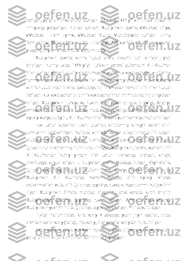 berilgan, yangi anhor va ariqlar qazilgan. Qo'qonda 1873-yil xon o'rdasi bitkazilib
nihoyasiga   yetkazilgan.   Bundan   tashqari.   Xudoyorxon   davrida   «Madrasai   Oliy»,
«Madrasai   Hokim   oyim»,   «Madrasai   Sutton   Murodbek»lar   qurilgan.   Uning
farmoni bilan Mahzun (Ziyovuddin Ho'qandiy) 1696 saxifalik «Shohnoma» asarini
yozgan (qo'lyozma Istambulda saqlanmoqda).
Xudoyorxon   davrida   xonlik   hududi   ancha   qisqarib.   turli   soliklar   o'ylab
chiqilgan.   Buning   ustiga   1868-yilgi   Turkiston   general-gubernatori   K.P.Kaufman
bilan tuzilgan «teng huquqli» shartnomaga muvofiq, rus savdogarlariga xonlikning
hamma   shahar   va   qishloqlarida   ho'lish   va   karvonsaroylar   qurish.   rus   tovarlarini
xonlik hududi orqali boshqa davlat!arga boj lo'lamasdan bemalol olib o'lish huquqi
berilgan. Rus savdogarlari qo'qonlik savdogarlar bilan bir miqdorda boj to'laydigan
bo'lgan.   Xudoyorxon   Turkiya   va   Buxoro   bilan   yaxshi   aloqada   bo'lishga,   Angliya
emissarlari bilan uchrashib. ulardan niadad olishga intilgan. Ammo, yuzaga kelgan
siyosiy vaziyat tufayli u K.P Kaufman bilan ko'proq yaqinlashishga majbur bo'lgan
Taxt   uchun   kurashlar.   o'zaro   urushlar,   soliqlarning   ko'payib   ketishi   aholi
turmusiiini   og'irlashlirgan.   Nalijada   xonlikda   tez-tez   qo'zg'olonlar   bo'lib   turgan.
sbulardan   eng   kat'.asi   1873-yil   boshlangan   «Po'latxon   qo'zg'oloni»   bo'lgan.
Qo'zg'olonui bostirishning ilojini topa olniagan Xudoyorxon, barcha xazinani olib
K.I'.Kaufmandan   harbiy   yordam   olish   uchun   Toshkentga   qochgan,   so'ngra
Orenburgga   surgun   etilgan.   U   bu   yerdan   qochib   Makkaga   borgan.   Keyinchalik,
Qo'qon   xonligining   qolgan   hududlarini   ham   Rossiya   bosib   olgandan   so'ng
Xudoyorxon   K.P   Kaulinanga   rasman   murojaat   qilib   siyosiy   ishlarga
aralashmaslikni va'da qilib Qo'qonga qaytishga ruxsat so'ragan, ammo rad javobini
olgan.   Xudoyorxon   2-marta   murojaat   qilgan.   Bu   ariza   senatda   ko'rib   chiqilib
Xudoyorxonga   Qo'qonga   qaytishga   ruxsat   berilgan.   Ammo   bundan   xabarstz
Xudoyorxon yashirin holda Qo'qonga qaytmoqchi bo'lgan. Yo'lda vafot etgan.
Ilozitgi   nta'lumotlarga   ko'ra   saroy   8   gektarga   yaqin   joyni   egallab,   to'ttta
qismdair tashqi saroy (qal'a), o'rta saroy, bog' va ichki saroydan iborat bo'lgan.
Iashqi   saroy  mudoala  vazifasini   bajarib  bu  ycrda  to'pxona.sarbozxona.  qurol
yaiog' uinbori xo'jalik omborlari kabi binolar joylashgan. 