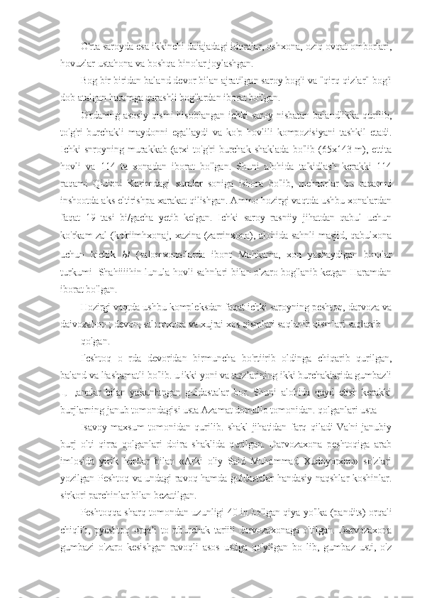 O'rta saroyda esa ikkinchi daiajadagi idoralar, oshxona, oziq ovqat omborlari,
hovuzlar ustahona va boshqa binolar joylashgan.
Bog bir biridan baland devor bilan ajratilgan saroy bog'i va "qirq-qizlar" bog'i
dob atalgan haramga qarashli bog'lardan iborat bo'lgan.
O'rdaning asosiy  qismi  hisoblangan ichki saroy nisbatan balandlikka qurilib,
to'g'ri   burchakli   maydonni   egallaydi   va   ko'p   hovlili   kompozisiyani   tashkil   etadi.
Ichki  snroyning  murakkab  (arxi   to'g'ri  burchak  shaklada  bo'lib  (65x143  m),  ettita
hovli   va   114   ta   xonadan   iborat   bo'lgan.   Shuni   alohida   ta'kidlash   kcrakki   114
raqami   Qiu'oni   Karimdagi   suralar   soniga   ishora   bo'lib,   me'morlar   bu   raqamni
inshootda aks eltirishpa xarakat qilishgan. Ammo hozirgi vaqtda ushbu xonalardan
faqat   19   tasi   bi/gacha   yetib   kelgan.   Ichki   saroy   rasniiy   jihatdan   qabul   uchun
ko'rkam zal (ko'riimhxonaj, xazina (zarrinxona), alohida sahnli masjid, qabulxona
uchun   kichik   Ы   (salomxonailarda   ibont   Mahkama,   xon   yashaydigan   binolar
turkumi -Shahiiiihin lunula hovli sahnlari bilan o'zaro bog'lanib ketgan Haramdan
iborat bo'lgan.
Hozirgi vaqtda ushbu kompleksdan faqat ichki saroyning peshtoq, darvoza va
daivozahon ; devon, salomxona va xujrai xos qismlari saqlanib qismlari saqlanib
qolgan.
I'cshtoq   о   rda   devoridan   birmuncha   bo'rtiirib   oldinga   chiqarib   qurilgan,
baland va liashamatli bo'lib. u ikki yoni va tarzlarining ikki burchakiarida gumbazli
Щ   ,analar   bilan   yakunlangan   guldastalar   bor.   Shuni   alohida   qayd   etish   kerakki
burjlarning janub tomondagisi usta Azamat domullo tomonidan. qolganlari usta
Isavoy   maxsum   tomonidan   qurilib.   shakl   jihatidan   farq   qiladi   Va'ni   janubiy
burj   olti   qirra   qolganlari   doira   shaklida   qurilgan.   Darvozaxona   peshtoqiga   arab
imlosida   yirik   harflar   bilan   «Arki   oliy   Said   Muhammad   Xudoyorxon»   so'zlari
yozilgan Peshtoq va undagi ravoq hamda guldastalar handasiy naqshlar koshinlar.
sirkori parchinlar bilan bczatilgan.
Peshtoqqa sharq tomondan uzunligi 40 in bo'lgan qiya yo'lka (pandits) orqali
chiqlib,   pyeshtoq   orqali   to   rtburchak   tariili   darvozaxonaga   o'tilgan.   Darvozaxona
gumbazi   o'zaro   kesishgan   ravoqli   asos   ustiga   qo'yilgan   bo   lib,   gumbaz   usti,   o'z 