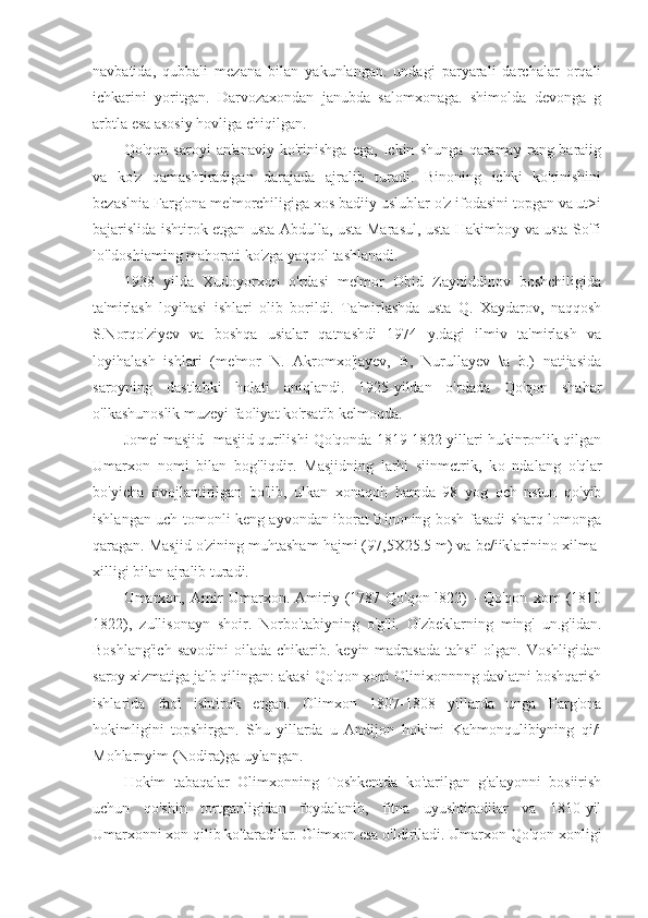 navbatida,   qubbali   mezana   bilan   yakunlangan.   undagi   paryarali   darchalar   orqali
ichkarini   yoritgan.   Darvozaxondan   janubda   salomxonaga.   shimolda   devonga   g
arbtla esa asosiy hovliga chiqilgan.
Qo'qon   saroyi   an'anaviy   ko'rinishga   ega,   Ickin   shunga   qaramay   rang-baraiig
va   ko'z   qamashtiradigan   darajada   ajralib   turadi.   Binoning   ichki   ko'rinishini
bczaslnia Farg'ona me'morchiligiga xos badiiy uslublar o'z ifodasini topgan va ut>i
bajarislida ishtirok etgan usta Abdulla, usta Marasul, usta Hakimboy va usta So'fi
lo'ldoshiaming mahorati ko'zga yaqqol tashlanadi.
1938   yilda   Xudoyorxon   o'rdasi   me'mor   Obid   Zayniddinov   boshchiligida
ta'mirlash   loyihasi   ishlari   olib   borildi.   Ta'mirlashda   usta   Q.   Xaydarov,   naqqosh
S.Norqo'ziyev   va   boshqa   usialar   qatnashdi   1974   y.dagi   ilmiv   ta'mirlash   va
loyihalash   ishlari   (me'mor   N.   Akromxo'jayev,   B,   Nurullayev   \a   b.)   natijasida
saroyning   dastlabki   holati   aniqlandi.   1925-yildan   o'rdada   Qo'qon   shahar
o'lkashunoslik muzeyi faoliyat ko'rsatib kelmoqda.
Jome' masjid- masjid qurilishi Qo'qonda 1819-1822 yillari hukinronlik qilgan
Umarxon   nomi   bilan   bog'liqdir.   Masjidning   larhi   siinmctrik,   k о   ndalang   o'qlar
bo'yicha   rivojlantirilgan   bo'lib,   ulkan   xonaqoh   hamda   98   yog   och   nstun   qo'yib
ishlangan uch tomonli keng ayvondan iborat Binoning bosh fasadi sharq lomonga
qaragan. Masjid o'zining muhtasham hajmi (97,5X25.5 m) va be/iiklarinino xilma-
xilligi bilan ajralib turadi.
Umarxon,   Amir   Umarxon.   Amiriy   (1787-Qo'qon-l822)   -   Qo'qon   xom   (1810
1822),   zullisonayn   shoir.   Norbo'tabiyning   o'g'li.   O'zbeklarning   ming'   un.g'idan.
Boshlang'ich   savodini   oilada  chikarib.  keyin madrasada  tahsil  olgan.  Voshligidan
saroy xizmatiga jalb qilingan: akasi-Qo'qon xoni Olinixonnnng davlatni boshqarish
ishlarida   faol   ishtirok   etgan.   Olimxon   1807-1808   yillarda   unga   Farg'ona
hokimligini   topshirgan.   Shu   yillarda   u   Andijon   hokimi   Kahmonqulibiyning   qi/i
Mohlarnyim (Nodira)ga uylangan.
Hokim   tabaqalar   Olimxonning   Toshkentda   ko'tarilgan   g'alayonni   bosiirish
uchun   qo'shin   tortganligidan   foydalanib,   fitna   uyushtiradilar   va   1810-yil
Umarxonni xon qilib ko'taradilar. Olimxon esa o'ldiriladi. Umarxon Qo'qon xonligi 