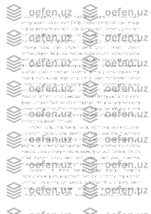 hududini kengaytirish, hokimiyatni mustahkamlash  siyosalini  olib boradi. Buxoro
amiriga karashli Turkiston shahri (1815). O'ratepani (1817) bosib olgan. Sirdaryo
bo'yidagi yerlarda Yangiqo'rg'on. Julek. Qamishqo'rg'on. Oqmachit, Qo'shqo'rg'on
nomli harbiy istehkomlar qurdirgan. Ular O'rta Osiyoni Rossiya bilan bog'laydigan
muhim   savdo   yo'lida   joylashgan   edi.   U   Rossiya   bilan   diplomatik   munosabatlar
o'matishga   harakat   qilgan.   Umarxon   davrida   Qo'qon.   Toshkent.   Turkiston.
Chimkent, Sayram. Avliyootada masjid va madrasalar qurilib. qabristonlar tartibga
keltirilgan. Shahrixon shaharchasi barpo etilgan, yangi qishloqlar vujudga kelgan.
Xon   amaldorlarining   taloncliilik     siyosatiga     qarshi     Chimkent     va     Sayramda
ko'tarilgan  qo'zg'olon bostirilgan. 19-asrning I-yarmida Qo'qonda o'ziga xos ilmiy-
madaniy   muhit   vujudga   kelgan-uning   boshida   turgan   ma'rifatparvar   hukmdor
Umarxon   ilm.   madaniyat,   san'at,   adabiyot,   turli   kasb-hunarlarning   rivojiga   katta
e'tibor   bcrgan,   madrasalarda   o'qish-o'qitish   ishlarini   yaxshilagan,   turli   hunar
maktablari ochilishini qo'llab-quvvatlagan. O'zi ham Amiriy taxallusi bilan she'rlar
yozgan. Uning atrofida 70 dan ortiq shoir yig'ilgan. 1821-yilda Fazliy Namangoniy
Umarxon amriga binoan, 63 shoiming she'rini o'z ichiga olgan «Majmuai shoiron»
to'plamini tuzgan. Uni ulug'lab qasidalar yozish. g'azallariga tatabbu'lar bog'lash bu
shoirlar ijodida yetakchi o'rin tutgan.
Umarxon Lutfiy, Jomiy, Navoiy, Fuzuliy, Bedilni o'ziga ustoz sanab, ulardan
ijod   sirlarini   o'rgangan,   ularga   crgashib   ijod   qilgan,   g'azallariga   muxammaslar
bog'lagan.  Aruzning  turkiy  adabiyotda  mashhur, xalq  ijodida ham  keng  tarqalgan
ycngil va o'ynoqi vaznlaridagina yozilgan bu she'rlarning barchasi ishqu muhabbat
mavzuida. Ularda an'anaviy motivlar va tasavvufiy ruh ustun. O'zbek va fors-tojik
tilidagi   she'rlarini   to'plab,   devon   tartib   bergan.   Devon   g'azal,   muxammas,
musaddas, tuyuq janrlaridagi 10 ming misradan ortiq she'rni o'z ichiga olgan.
O'zbekiston   FA   Alisher   Navoiy   nomidagi   Adabiyot   muzcyining
matnshunoslik   va   yozma   yodgorliklarni   nashr   etish   bo'limining   ilmiy   xodimlari
tomonidan   Umarxonning   turli   davrlarda   ko'chirilgan   26   ta   qo'lyozma   devoni
hisobga   olinib,   ularning   ilmiy   tavsill   berilgan.   Bu   qo'lyozmalar   Sankt-Peterburg,
Toshkent,   Samarqand   va   Buxoro   kutubxonalarida   saklanadi.   O'zbekistan   FA 