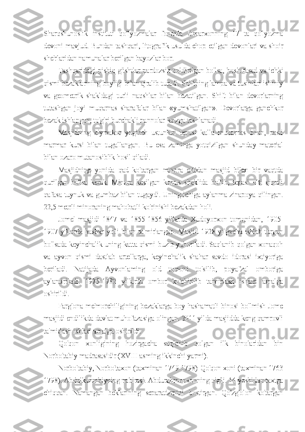 Sharqshunoslik   instituti   qo'lyozmalar   fondida   Umarxonning   17   ta   qo'lyozma
devoni mavjud. Bundan tashqari, litografik usulda chop etilgan devonlari va shoir
she'rlaridan namunalar berilgan bayozlar bor.
Tashqaridagi pishiq g'ishtlar pardozsiz qoldirilgan bo'lsa, bosh fasad va ichki
qismi bezaklarining boyligi bilan ajralib turadi. Shiftning lampa va tusinlari islimiy
va   geometrik   shakldagi   turli   naqshlar   bilan   bezatilgan.   Shift   bilan   devorlarning
tutashgan   joyi   muqarnas   sharafalar   bilan   «yumshatilgan».   Devorlarga   ganchkor
bezak ishlangan, to'g'ri burchakli pannolar ko'zga tashlanadi.
Masjidning   o'ymakor   yog'och   ustunlari   tepasi   kalla   muqarnas   bilan,   pasti
marmar   kursi   bilan   tugallangan.   Bu   esa   zaminga   yotqizilgan   shunday   material
bilan ozaro mutanosiblik hosil qiladi.
Masjidning   yonida   qad   ko'targan   minora   aftidan   masjid   bilan   bir   vaqtda
qurilgan   bo'lsa   kerak.   Minora   kesilgan   konus   shaklida   bo'lib,   tepasi   olti   qirrali
qafasa-tuynuk va gumbaz bilan tugaydi. Uning ichiga aylanma zinapoya qilingan.
22,5 metrli minoraning mahobatli ko'rinishi bezakdan holi.
Jome'   masjidi   1847   va   1855-1856   yillarda   Xudoyorxon   tomonidan,   1905-
1907   yillarda   hashar   yo'li   bilan   ta'mirlangan.   Masjid   1928   yilgacha   ishlab   turgan
bo'lsada keyinchalik uning katta qismi buzib yuboriladi. Saqlanib qolgan xonaqoh
va   ayvon   qismi   dastlab   artellarga,   keyinchalik   shahar   savdo   idorasi   ixtiyoriga
beriladi.   Natijada   Ayvonlaming   old   tomoni   to'silib,   poyafzal   omboriga
aylantiriladi.   1975-1982   yillarda   ombor   ko'chirilib   ta'mirlash   ishlari   amalga
oshirildi.
Farg'ona  me'morchiligining bezaklarga  boy hashamatli  binosi  bo'lmish Jome
masjidi endilikda davlat muhofazasiga olingan. 2011 yilda masjidda keng qamrovli
ta'mirlash ishlari amalga oshirildi.
Qo'qon   xonligining   hozirgacha   saqlanib   qolgan   ilk   binolaridan   bin
Norbo'tabiy madrasasidir (XVIII asming ikkinchi yarmi).
Norbo'tabiy, Norbo'taxon (taxminan 1749-1798)-Qo'qon xoni (taxminan 1763
1798). Abdulkanmbiyning nabirasi. Abdurahmonxonning o'g'li. 14 yoshidan taxtga
chiqqan.   Namangan   beklarining   scparatizmini   bostirgan.   Qo'zg'olon   ko'targan 