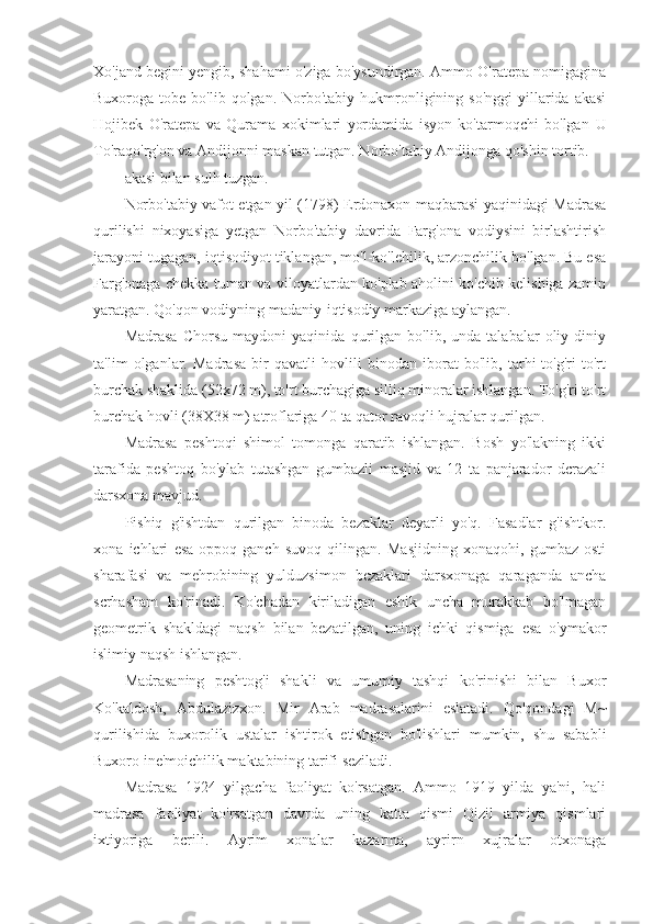 Xo'jand begini yengib, shahami o'ziga bo'ysundirgan. Ammo O'ratepa nomigagina
Buxoroga tobe  bo'lib  qolgan. Norbo'tabiy  hukmronligining so'nggi  yillarida  akasi
Hojibek   O'ratepa   va   Qurama   xokimlari   yordamida   isyon   ko'tarmoqchi   bo'lgan   U
To'raqo'rg'on va Andijonni maskan tutgan. Norbo'tabiy Andijonga qo'shin tortib.
akasi bilan sulh tuzgan.
Norbo'tabiy vafot etgan yil (1798) Erdonaxon maqbarasi yaqinidagi Madrasa
qurilishi   nixoyasiga   yetgan   Norbo'tabiy   davrida   Farg'ona   vodiysini   birlashtirish
jarayoni tugagan, iqtisodiyot tiklangan, mo'l-ko'lehilik, arzonchilik bo'lgan. Bu esa
Farg'onaga chekka tuman va viloyatlardan ko'plab aholini ko'chib kelishiga zamin
yaratgan. Qo'qon vodiyning madaniy-iqtisodiy markaziga aylangan.
Madrasa   Chorsu   maydoni   yaqinida   qurilgan   bo'lib,   unda   talabalar   oliy   diniy
ta'lim   olganlar.   Madrasa   bir   qavatli   hovlili   binodan   iborat   bo'lib,   tarhi   to'g'ri   to'rt
burchak shaklida (52x72 m), to'rt burchagiga silliq minoralar ishlangan. To'g'ri to'rt
burchak hovli (38X38 m) atroflariga 40 ta qator ravoqli hujralar qurilgan.
Madrasa   peshtoqi   shimol   tomonga   qaratib   ishlangan.   Bosh   yo'lakning   ikki
tarafida   peshtoq   bo'ylab   tutashgan   gumbazli   masjid   va   12   ta   panjarador   dcrazali
darsxona mavjud.
Pishiq   g'ishtdan   qurilgan   binoda   bezaklar   deyarli   yo'q.   Fasadlar   g'ishtkor.
xona   ichlari   esa   oppoq-ganch   suvoq   qilingan.   Masjidning   xonaqohi,   gumbaz   osti
sharafasi   va   mehrobining   yulduzsimon   bczaklari   darsxonaga   qaraganda   ancha
scrhasham   ko'rinadi.   Ko'chadan   kiriladigan   eshik   uncha   murakkab   bo'lmagan
geometrik   shakldagi   naqsh   bilan   bezatilgan,   uning   ichki   qismiga   esa   o'ymakor
islimiy naqsh ishlangan.
Madrasaning   peshtog'i   shakli   va   umumiy   tashqi   ko'rinishi   bilan   Buxor
Ko'kaldosh,   Abdulazizxon.   Mir   Arab   madrasalarini   eslatadi.   Qo'qondagi   M~
qurilishida   buxorolik   ustalar   ishtirok   etishgan   bo'lishlari   mumkin,   shu   sababli
Buxoro ine'moichilik maktabining tarifi seziladi.
Madrasa   1924   yilgacha   faoliyat   ko'rsatgan.   Ammo   1919   yilda   ya'ni,   hali
madrasa   faoliyat   ko'rsatgan   davrda   uning   katta   qismi   Qizil   armiya   qismlari
ixtiyoriga   bcrili.   Ayrim   xonalar   kazarma,   ayrirn   xujralar   otxonaga 