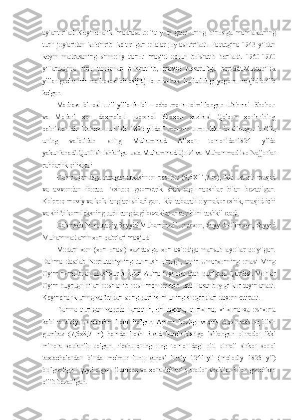 aylantiriladi.Keyinchalik.   madrasa   to'liq   yopilgach   uning   binosiga   mamlakatning
turli   joylaridan   ko'chiribl   keltirilgan   oilalar   joylashtiriladi.   Faqatgina   1943   yildan
keyin   madrasaning   shimoliy   qanoti   masjid   ochun   bo'shatib   beriladi.   1960-1970
yillardagina   bino   tamoman   bo'shatilib,   masjid   tassarufiga   beriladi.Mustaqillik
yillarigacha mir madrasasi binosij Qo'qon vohasi hududidagi yagona masjid bo'lib
kelgan.
Madrasa   binosi   turli   yillarda   bir   necha   marta   ta'mirlangan.   Dahmai   .Shohon
va   Modari   xon   daxmalari.   Daxmai   Shoxon   xazirasi   Qo'qon   xonlarining
qabristonidir. Dahma qurilishi 1822 yilda Umarxon tomonidan boshlangan bo'lib,
uning   vafotidan   so'ng   Muhammad   Alixon   tomonidanl824   yilda
yakunlanadi.Qurilish ishlariga usta Muhammad Qo'zi va Muhammad iso Najjorlar
rahbarlik qilishaJi
Dahma janubga qaragan arkasimon peshtoq (9,4X11,7 m), ikki ustunli masjid
va   avvondan   iborat.   Peshtoq   geometrik   shakldagi   naqshlar   bilan   bezatilgan.
Ko'proq moviy va ko'k langlar ishlatilgan. Ikki tabaqali o'ymakor eshik, masjid ichi
va shifti komilcksning turli rangdagi bezaklar ansamblini tashkil etadi.
Dahmada Norbutabiy.Sayyid Muhammad Umarxon, Sayyid Olimxon, Sayyid
Muhammad aminxon qabrlari mavjud
Modari   xon   (xon   onasi)   xazirasiga   xon   avlodiga   mansub   ayollar   qo'yilgan.
Dahma   dastlab   Norbutabiyning   tunnush   o'rtog'i,   amir   Umarxonning   onasi   Ming
Oyim   nomi   bilan   mashxur   bo'lgan   Zuhra   Oyimga   atab   qurilgan.   Qurilish   Mohlar
Oyim buyrug'i bilan boshlanib bosh me'mor etib usta Hasanboy gilkor tayinlanadi.
Keyinchalik uning vafotidan so'ng qurilishni uning shogirdlari davom ettiradi.
Dahma   qurilgan   vaqtda   hanaqoh,   chillaxona,   qorixona,   xilxona   va   oshxona
kabi tarkibiy qismlardan iborat bo'lgan. Ammo hozirgi vaqtda faqat peshtoq bilan
gumbaz   (7,5x8,7   m)   hamda   bosh   fasad   burchaklariga   ishlangan   qirrador   ikki
minora   saqlanib   qolgan.   Peshtoqning   o'ng   tomonidagi   olti   qirrali   sirkor   sopol
taxtachalardan   binda   me'mor   bino   sanasi   hijriy   1241-yil   (melodiy   1825   yil)
bo'lganligini qayd etgan. Gumbaz va xona ichlari qirrador shakllar bilan ganchkor
qilib bezatilgan. 