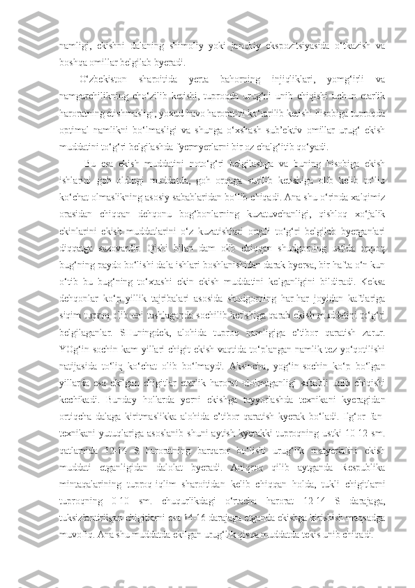 namligi,   ekishni   dalaning   shimoliy   yoki   janubiy   ekspozitsiyasida   o‘tkazish   va
boshqa omillar belgilab byeradi.
O‘zbekiston   sharoitida   yerta   bahorning   injiqliklari,   yomg‘irli   va
namgarchilikning   cho‘zilib   ketishi,   tuproqda   urug‘ni   unib   chiqishi   uchun   etarlik
haroratning etishmasligi, yoxud havo haroratini ko‘tarilib ketishi hisobiga tuproqda
optimal   namlikni   bo‘lmasligi   va   shunga   o‘xshash   sub’ektiv   omillar   urug‘   ekish
muddatini to‘g‘ri belgilashda fyermyerlarni bir oz chalg‘itib qo‘yadi.
Bu   esa   ekish   muddatini   noto‘g‘ri   belgilashga   va   buning   hisobiga   ekish
ishlarini   goh   oldingi   muddatda,   goh   orqaga   surilib   ketishiga   olib   kelib   to‘liq
ko‘chat olmaslikning asosiy sabablaridan bo‘lib chiqadi. Ana shu o‘rinda xalqimiz
orasidan   chiqqan   dehqonu   bog‘bonlarning   kuzatuvchanligi,   qishloq   xo‘jalik
ekinlarini   ekish   muddatlarini   o‘z   kuzatishlari   orqali   to‘g‘ri   belgilab   byerganlari
diqqatga   sazovardir.   Qishi   bilan   dam   olib   chiqqan   shudgorning   ustida   oppoq
bug‘ning paydo bo‘lishi dala ishlari boshlanishidan darak byersa, bir hafta o‘n kun
o‘tib   bu   bug‘ning   to‘xtashi   ekin   ekish   muddatini   kelganligini   bildiradi.   Keksa
dehqonlar   ko‘p   yillik   tajribalari   asosida   shudgorning   har-har   joyidan   kaftlariga
siqim tuproq olib uni tashlaganda sochilib ketishiga qarab ekish muddatini to‘g‘ri
belgilaganlar.   SHuningdek,   alohida   tuproq   namligiga   e’tibor   qaratish   zarur.
YOg‘in-sochin kam  yillari  chigit ekish vaqtida to‘plangan namlik tez yo‘qotilishi
natijasida   to‘liq   ko‘chat   olib   bo‘lmaydi.   Aksincha,   yog‘in-sochin   ko‘p   bo‘lgan
yillarda   esa   ekilgan   chigitlar   etarlik   harorat   ololmaganligi   sababli   unib   chiqishi
kechikadi.   Bunday   hollarda   yerni   ekishga   tayyorlashda   texnikani   kyeragidan
ortiqcha   dalaga   kiritmaslikka   alohida   e’tibor   qaratish   kyerak   bo‘ladi.   Ilg‘or   fan-
texnikani   yutuqlariga   asoslanib   shuni   aytish   kyerakki   tuproqning  ustki   10-12  sm.
qatlamida   12-14   S   haroratning   barqaror   bo‘lishi   urug‘lik   matyerialini   ekish
muddati   etganligidan   dalolat   byeradi.   Aniqroq   qilib   aytganda   Respublika
mintaqalarining   tuproq-iqlim   sharoitidan   kelib   chiqqan   holda,   tukli   chigitlarni
tuproqning   0-10   sm.   chuqurlikdagi   o‘rtacha   harorat   12-14   S   darajaga,
tuksizlantirilgan chigitlarni esa 14-16 darajaga etganda ekishga kirishish maqsadga
muvofiq. Ana shu muddatda ekilgan urug‘lik qisqa muddatda tekis unib chiqadi. 