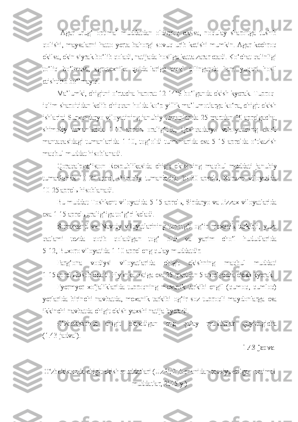 Agar   urug‘   optimal   muddatdan   oldinroq   ekilsa,   noqulay   sharoitga   tushib
qolishi, maysalarni  hatto yerta bahorgi  sovuq urib ketishi  mumkin. Agar  kechroq
ekilsa, ekin siyrak bo‘lib qoladi, natijada hosilga katta zarar etadi. Ko‘chat qalinligi
to‘liq   bo‘lmasa,   agrotexnika   qoida-lariga   amal   qilinganda   ham   yuqori   hosil
etishtirib bo‘lmaydi. 
Ma’lumki, chigitni o‘rtacha harorat 12-14°S bo‘lganda ekish kyerak. Tuproq-
iqlim sharoitidan kelib chiqqan holda ko‘p yillik ma’lumotlarga ko‘ra, chigit ekish
ishlarini Surxandaryo viloyatining janubiy tumanlarida 25 martdan 10 aprelgacha,
shimoliy   tumanlarida   1-10   aprelь   oralig‘ida,   Qashqadaryo   vilo-yatining   cho‘l
mantaqasidagi   tumanlarida   1-10,   tog‘oldi   tumanlarida   esa   5-15   aprelda   o‘tkazish
maqbul muddat hisoblanadi.
Qoraqalpog‘iston   Respublikasida   chigit   ekishning   maqbul   muddati   janubiy
tumanlarida   10-20   aprel,   shimoliy   tumanlarida   20-30   aprelь,   Xorazm   viloyatida
10-25 aprelь hisoblanadi.
Bu muddat Toshkent viloyatida 5-15 aprelь, Sirdaryo va Jizzax viloyatlarida
esa 1-15 aprelь oralig‘iga to‘g‘ri keladi.
Samarqand   va   Navoiy   viloyatlarining   tuprog‘i   og‘ir   mexanik   tarkibli,   yuza
qatlami   tezda   qotib   qoladigan   tog‘   oldi   va   yarim   cho‘l   hududlarida
5-12, Buxoro viloyatida 1-10 aprel eng qulay muddatdir.
Farg‘ona   vodiysi   viloyatlarida   chigit   ekishning   maqbul   muddati
1-15 aprelь hisoblanadi. Plyonka ostiga esa 25 martdan 5 aprelgacha ekish kyerak.
Fyermyer   xo‘jaliklarida   tuproqning   mexanik   tarkibi   engil   (qumoq,   qumloq)
yerlarida   birinchi   navbatda,   mexanik   tarkibi   og‘ir   soz   tuproqli   maydonlarga   esa
ikkinchi navbatda chigit ekish yaxshi natija byeradi. 
O‘zbekistonda   chigit   ekiladigan   eng   qulay   muddatlar   quyidagicha
(1.43-jadval).
1.43-jadval
O‘zbekistonda chigit ekish muddatlari (Uz PITI tomonidan tavsiya etilgan optimal
muddatlar, 2015 y.) 