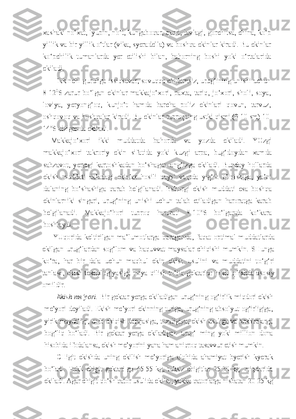 xashaki no‘xat, lyupin, no‘t, kungaboqar, qand, lavlagi, gorchitsa, china, ko‘p
yillik va bir yillik o‘tlar (vika, syeradella) va boshqa ekinlar kiradi. Bu ekinlar
ko‘pchilik   tumanlarda   yer   etilishi   bilan,   bahorning   boshi   yoki   o‘rtalarida
ekiladi.
Ikkinchi guruhga issiqsevar, sovuqqa chidamsiz, urug‘ining unishi uchun
8-12 0
S   zarur   bo‘lgan   ekinlar   makkajo‘xori,   paxta,   tariq,   jo‘xori,   sholi,   soya,
loviya,   yeryong‘oq,   kunjo‘t   hamda   barcha   poliz   ekinlari   qovun,   tarvuz,
oshqovoq va boshqalar  kiradi. Bu ekinlar   tuproqning ustki qismi (0-10 sm) 10-
14°S qizi ganda ekiladi.
Makkajo‘xori   ikki   muddatda   bahorda   va   yozda   ekiladi.   YOzgi
makkajo‘xori   takroriy   ekin   sifatida   yoki   kuzgi   arpa,   bug‘doydan   xamda
sabzavot,   yertagi   kartoshkadan   bo‘shagan   ang‘izga   ekiladi.   Bunday   hollarda
ekish   muddati   daladagi   ekinlar   hosili   qaysi   vaqtda   yig‘ib   olinishiga,   ya’ni
dalaning   bo‘shashiga   qarab   belgilanadi.   Bahorgi   ekish   muddati   esa   boshqa
ekinlarniki   singari,   urug‘ning   unishi   uchun   talab   etiladigan   haroratga   karab
belgilanadi.   Makkajo‘hori   tuproq   harorati   8-10°S   bo‘lganda   ko‘kara
boshlaydi.
YUqorida   keltirilgan   ma’lumotlarga   qaraganda,   faqat   optimal   muddatlarda
ekilgan   urug‘lardan   sog‘lom   va   baquvvat   maysalar   chiqishi   mumkin.   SHunga
ko‘ra,   har   bir   dala   uchun   maqbul   ekin   ekish   usulini   va   muddatini   to‘g‘ri
tanlash,  ekish  texnologiyasiga  rioya qilish  to‘liq gektarlar  hosil  qilishda asosiy
omildir.
Ekish me’yori.  Bir gektar yerga ekiladigan urug‘ning og‘irlik  miqdori ekish
me’yori   deyiladi.   Ekish   me’yori   ekinning   turiga,   urug‘ning  absolyut   og‘irligiga,
yirik-maydaligi, unib chiqish darajasiga, tozaligiga, ekish usuliga va boshqalarga
bog‘liq   bo‘ladi.   Bir   gektar   yerga   ekiladigan   urug‘   ming   yoki   million   dona
hisobida ifodalansa, ekish me’yorini yana ham aniqroq tasavvur etish mumkin.
CHigit   ekishda   uning   ekilish   me’yoriga   alohida   ahamiyat   byerish   kyerak
bo‘ladi.   Tukli   chigit   gektari-ga   45-55   kg,   tuksiz   chigitlar   25-30   kg.   miqdorida
ekiladi. Agar chigit qo‘sh qator usulida ekilsa, yakka qatorlarga nisbatan 20-25 kg 