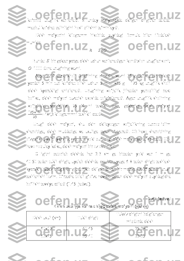 ko‘proq   urug‘lik   sarflanadi.   SHunday   me’yorlarda   ekilgan   chigitlar   dalada
maqbul ko‘chat qalinligini hosil qilishni ta’minlaydi .  
Ekish   me’yorini   kilogramm   hisobida   quyidagi   formula   bilan   ifodalash
mumkin.
E   =   S x O .
Bunda:  S –bir gektar yerga ekish uchun sarflanadigan konditsion  urug‘lar  so n i;
O– 1000   dona uru g‘ ning vazni.
Agar   1000   dona   sholi   urug‘ining   o‘rtacha   vazni   35   g   bo‘lsa,   bir   gektar
yerdan   5   mln   tup   ko‘chat   olish   uchun   5   mln.   x35   g   =   175   kg   urug‘lik   sholi
ekish   kyerakligi   aniqlanadi.   Urug‘ning   xo‘jalik   jihatdan   yaroqliligi   past
bo‘lsa,   ekish   me’yori   tuzatish   asosida   to‘g‘rilanadi.   Agar   urug‘lik   sholining
xo‘jalikka   yarokliligi   95   %   ni   tashkil   etsa,   gektariga   ekish   me’yori
175 ∗ 100
95 = 184,2
 kilogrammn i tashkil   etadi.
Urug‘   ekish   me’yori,   shu   ekin   ekilayotgan   xo‘jalikning   tuproq-iqlim
sharoitiga,   ekish   muddatiga   va   usuliga   qarab   o‘zgaradi.   Ob-havo   sharoitining
o‘zgarishi, ya’ni yerning syernam yoki quruqligi ekish me’yoriga ta’sir etadi. Ob-
havo noqulay kelsa, ekish me’yori bir oz oshiriladi.
CHigitni   qatorlab   ekishda   har   2-3   sm   ga   bittadan   yoki   xar   1   m   ga
40-50   tadan   tukli   chigit,   uyalab   ekishda   esa   har   uyaga   6-8   tadan   chigit   tashlash
kyerak. Tuksiz chigit keng qatorlab ekilganda har bir  metrga 18-26 ta dan urug‘
tashlanishi lozim. O‘rtacha tolali g‘o‘za navlari uchun ekish me’yori quyidagicha
bo‘lishi tavsiya etiladi  (1.45- jadval).1.45-jadval	
Ekish usuliga ko‘ra chigit ekish me’yori (ga/kg)
Ekish usuli (sm) Tukli chigit Tuksiz chigitni belgilangan
miqdorda ekish
60x10
60x15 40-45
35-40 25-28
22-35 