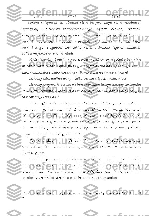 90x10 40-45 22-35
Tavsiya   etilayotgan   bu   o‘rtacha   ekish   me’yori   chigit   ekish   muddatiga,
tuproqning   sho‘rlangan-sho‘rlanmaganligiga,   uyalar   orasiga,   qatorlab
ekilganda   qatorlar   kengligiga   qarab   o‘zgaradi.   SHo‘r   tuproqli   yerlarda   ekish
me’yori   sho‘rlanmagan   tuproqli   yerlardagiga   nisbatan   ortiq   bo‘ladi.   Ekish
me’yori   to‘g‘ri   belgilansa,   har   gektar   yerda   o‘simliklar   tegishli   qalinlikda
bo‘ladi va yuqori hosil etishtiriladi.
Ekish chuqurligi.   Urug‘ me’yori, tekis unib chikishi va maydonlardan to‘liq
ko‘chat olishda ekish chuqurligini to‘g‘ri belgilash katta ahamiyatga ega. Urug‘
ekish chuqurligini belgilashda uning  yirik-maydaligi asosiy rolь o‘ynaydi.
Ekinning ekish usullari uning zichligi begona o‘tga to‘sqinlik qiladi. 
Ekinning rivojlanishi begona o‘t bilan raqobatlashishga butunlay boshqacha
ta’sir   etadi.   Ekinning   rivojlanish   davri   ohirlagan   sari   begona   o‘tlarga   bo‘lgan
raqobatchiligi kamayadi. 3
 
Yirik urug‘li ekinlar-makkajo‘hori, no‘xat, vignani 5-6 sm, mayda urug‘lilar -
beda,   kunjo‘t   va   boshqalarni   1,0-1,5   sm   chuqurlikda   ekish   kyerak.   Ikki   pallali
ekinlar urug‘ini  bir  pallalilarnikiga qaraganda yuzaroq ekish kyerak. CHunki  ular
unib chiqishida urug‘ pallasini ko‘tarib chiqadi. Agar ular belgilangan me’yordan
chuqurroq   ekilsa,   unib   chiqishida   urug‘dagi   oziq   moddalar   ko‘proq   sarflanib,
maysa nimjon bo‘lib qolishiga sabab bo‘ladi.
Ekish chuqurligini to‘g‘ri belgilash muhim masala hisoblanadi, chunki yuqori
xosil   olishda,   o‘simliklarning   boshlangich   davrda   o‘sishi   va   rivojlanishida   katta
ahamiyatga ega.
Urug‘ni   belgilangan   chuqurlikdan   yuza   ekish   ham   ma’qul   emas.   CHunki   u
tuproq yuzasidan quruq qatlamga tushib qoladi va unib chiqishi uchun suv byerish
kyerak   bo‘ladi.   Natijada   maysalarning   chiqishn   kechikadi.   Yirik   urug‘li   donekinlari yuza ekilsa, ular	ni parrandalar eb ketishi mumkin.
3
  Chandrasekaran B., Annadurai K., Samasundaram E. A textbook of agronomy. New Delhi. 2010. 112
бет. 