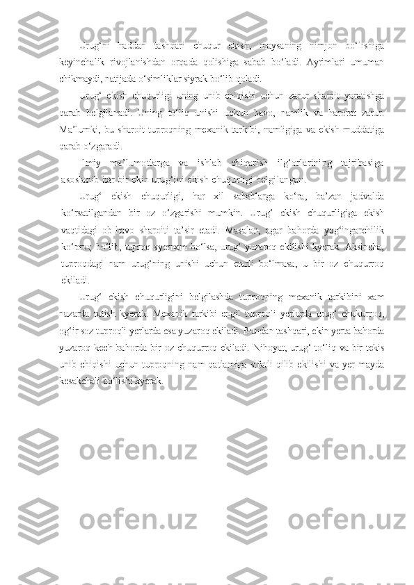 Urug‘ni   haddan   tashqari   chuqur   ekish,   maysaning   nimjon   bo‘lishiga
keyinchalik   rivojlanishdan   orqada   qolishiga   sabab   bo‘ladi.   Ayrimlari   umuman
chikmaydi, natijada o‘simliklar siyrak bo‘lib qoladi.
Urug‘   ekish   chuqurligi   uning   unib   chiqishi   uchun   zarur   sharoit   yaratishga
qarab   belgilanadi.   Uning   to‘liq   unishi   uchun   havo,   namlik   va   harorat   zarur.
Ma’lumki,   bu   sharoit   tuproqning   mexanik   tarkibi,   namligiga   va   ekish   muddatiga
qarab o‘zgaradi.
Ilmiy   ma’lumotlarga   va   ishlab   chiqarish   ilg‘orlarining   tajribasiga
asoslanib har bir ekin urug‘ini ekish chuqurligi belgilangan.
Urug‘   ekish   chuqurligi,   har   xil   sabablarga   ko‘ra,   ba’zan   jadvalda
ko‘rsatilgandan   bir   oz   o‘zgarishi   mumkin.   Urug‘   ekish   chuqurligiga   ekish
vaqtidagi   ob-havo   sharoiti   ta’sir   etadi.   Masalan,   agar   bahorda   yog‘ingarchilik
ko‘proq   bo‘lib,   tuproq   syernam   bo‘lsa,   urug‘   yuzaroq   ekilishi   kyerak.   Aksincha,
tuproqdagi   nam   urug‘ning   unishi   uchun   etarli   bo‘lmasa,   u   bir   oz   chuqurroq
ekiladi.
Urug‘   ekish   chuqurligini   belgilashda   tuproqning   mexanik   tarkibini   xam
nazarda   tutish   kyerak.   Mexanik   tarkibi   engil   tuproqli   yerlarda   urug‘   chukurroq,
og‘ir soz tuproqli yerlarda esa yuzaroq ekiladi. Bundan tashqari, ekin yerta bahorda
yuzaroq kech bahorda bir  oz  chuqurroq ekiladi. Nihoyat, urug‘  to‘liq va bir  tekis
unib   chiqishi   uchun   tuproqning   nam   qatlamiga   sifatli   qilib   ekilishi   va   yer   mayda
kesakchali bo‘lishi kyerak. 