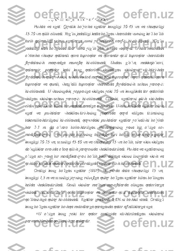 1. Qishloq xo‘jalik ekinlarini ekish
Pushta   va   egat:   Qiyalik   bo‘yicha   egatlar   kengligi   30-45   sm   va   chuqurligi
15-20 sm qilib olinadi. Yog‘in jadalligi katta bo‘lgan sharoitda suvning ko‘l bo‘lib
turib   qolmasligi   uchun   egatlarga   suvni   yo‘naltirish   xavfsiz   hisob-lanadi.   YOg‘in
jadalligi   kam  bo‘lganda  ular  suvni   yig‘ib  olib, o‘zida  saqlaydi.  Ushbu  metoddan
o‘rtacha   chuqur   qatlamli   qora   tuproqlar   va   qoramtir-qizil   tuproqlar   sharoitida
foydalanish   maqsadga   muvofiq   hisoblanadi.   Undan   g‘o‘za,   makkajo‘xori,
qalampir,   pomidor   kabi   keng   qatorlab   ekiladigan   ekinlarni   etishtirishda
foydalanish qulay. Lekin, ushbu metod mayda qizil tuproqlar, sayoz qatlamli qora
tuproqlar   va   qumli,   shag‘alli   tuproqlar   sharoitida   foydalanish   uchun   yaroqsiz
hisoblanadi. U shuningdek, yoppasiga ekilgan yoki  30 sm kenglikda tor qatorlab
ekilgan   ekinlar   uchun   yaroqsiz   hisoblanadi.   CHunki,   egatlarni   olish   ekishdan
oldin  yoki   ekish   bilan  bir   vaqtda  amalga  oshiriladi.   Ushbu  holatda  egatlar   olish
egat   va   pushtalar   shakllan-tirishning   yuqorida   qayd   etilgan   tizimining
takomillashtirilgani   hisoblanadi,   qayerdaki   pushtalar   egatlar   yo‘nalishi   bo‘ylab
har   2-3   m.   da   o‘zaro   birlashtirilgan.   Pushtalarning   yana   bir   o‘ziga   xos
modifikatsiyasi   –   bu   pushta   olishning   tasodifiy   turi   bo‘lib,   uzuq-uzuq   egatlar
kengligi 20-25 sm, uzunligi 45-60 sm va chuqurligi 15 sm bo‘lib, ular ekin ekilgan
do‘ngliklar orasida o‘toq qilish jarayonida shakllantiriladi. Pushta va egatlarning
o‘ziga   xos   yana   bir   modifikatsiyasi   bo‘lib   tekis   dalaga   ekinni   liniyalab   ekish   va
qishloq xo‘jalik ekinlari qatorlari oraligida egatlar olish hisoblanadi. 
Oraligi   keng   bo‘lgan   egatlar   (BBF):   Bu   yerda   dala   chuqurligi   15   sm,
kengligi 1,5 m va uzunligi joyning relьefiga qulay bo‘lgan egatlar bilan bo‘lingan
holda   shakllantiriladi.   Donli   ekinlar   ma’lum   masofalarda   olingan   qatorlarga
ekiladi.   Bu   usul   og‘ir   qora   tuproqlar   va   qoramtir-qizil   tuproqlar   sharoitida
qo‘llanishga   qulay   hisoblanadi.   Egatlar   gradienti   0,6%   ni   tashkil   etadi.   Oralig‘i
keng bo‘lgan egatlar boshqa metodlarga qaraganda qator afzalliklarga ega.
U   o‘ziga   keng   yoki   tor   qator   oraligida   etishtiriladigan   ekinlarni
parvarishlashda qo‘llanishga qulaydir.  