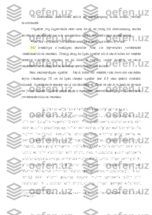 U   individualь   kadrirov ka   qilish   va   i ntyerkroping   tizimi   uchun   yaroqli
hisoblanadi. 

Egatlar   yog‘ingarchilik   mav-sumi   boshi   va   yomg‘irli   mavsumning   ancha
kechki bosqichlarida yer usti suv oqimini xavfsiz boshqarishga xizmat qiladi. 

Ekishni seyalkalar yordamida amalga oshirishga imkon byeradi . 

U   traktorga   o‘rnatilgan   qurollar   yoki   ish   hayvonlari   yordamida
shakllantirilishi mumkin .  Oraligi keng bo‘lgan egatlar olish ekish bilan bir vaqtda
amalga   oshirilishi   mumkin   va   bu   bilan   u   yog‘ing   suvlar   tushishi   va   ekish
muddatlari orasidagi kechi-kishni qisqartirishga olib keladi.
Ekin   ekilmaydigan   egatlar   –   Ekish   bilan   bir   vaqtda   yoki   bevosita   ekishdan
keyin   chuqurligi   20   sm   bo‘lgan   chuqur   egatlar   har   6-8   ekin   qatori   oralatib
olinadi. Egatda hech qanday hosil etishtirilmaydi. Egat va ekish yo‘nalishi qiyalik
bo‘yicha olinadi. Egatlar qora va qizil tuproqlar sharoitlarida yog‘och omochlar
yordamida olinishi mumkin. 1
2. Qishloq xo‘jalik ekinlarini ekishga qo‘yilgan talablar.
Dehqonchilikda   o‘ta   muhim   agrotexnik   tadbir   bu   qisqa   muddatda   va   sifatli
qilib   ekin   (urug‘lik   matyerialini)   ekish.   YUqori   agrotexnik   talablar   asosida   ekin
ekish va to‘liq gektarlarga ega bo‘lish ekin ekishga qo‘yilgan vazifalar ichida o‘ta
muhimi   hisoblanadi.   Respublika   dehqonchiligiga   xorijning   yangi   texnika   va
texnologiyalari kirib kelayotgan bir paytda ekin ekishga qo‘yilgan talablar tubdan
o‘zgardi,   desak   yanglishmaymiz.   Endilikda   qishloq   xo‘jalik   ekinlarini   ekish   aniq
tuproq   va   iqlim   sharoitidan   kelib   chiqib,   qisqa   muddatlarda   yuqori   agrotexnik
talablar darajasida amalga oshirishdek muhim vazifa turibdi. O‘tgan asrning 70-80
yillaridek   ekin   ekishni   30-35   kunlab   cho‘zmasdan   O‘zbekiston   Respublikasi
Vazirlar Mahkamasi tomonidan belgilab byerilgan, qisqa muddatlarda (10-15 kun
ichida)   ekish   ishlarini   yakuniga   etqazish   muhim   agrotexnik   tadbir   qilib
belgilangan.   SHu   talabdan   kelib   chiqib,   alohida   olingan   fyermyer   xo‘jaliklari,
1
  Chandrasekaran B., Annadurai K., Samasundaram E. A textbook of agronomy. New Delhi. 2010. 230 -
236 бетлар. 