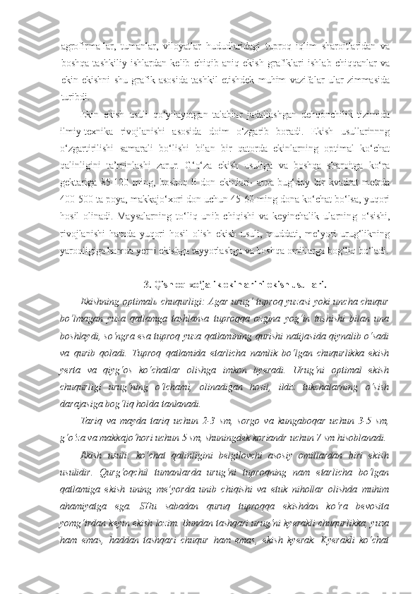 agrofirma-lar,   tumanlar,   viloyatlar   hududlaridagi   tuproq   iqlim   sharoitlaridan   va
boshqa   tashkiliy   ishlardan   kelib   chiqib   aniq   ekish   grafiklari   ishlab   chiqqanlar   va
ekin   ekishni   shu   grafik   asosida   tashkil   etishdek   muhim   vazifalar   ular   zimmasida
turibdi.
Ekin   ekish   usuli   qo‘yilayotgan   talablar   jadallashgan   dehqonchilik   tizimida
ilmiy-texnika   rivojlanishi   asosida   doim   o‘zgarib   boradi.   Ekish   usullarinnng
o‘zgartirilishi   samarali   bo‘lishi   bilan   bir   qatorda   ekinlarning   optimal   ko‘chat
qalinligini   ta’minlashi   zarur.   G‘o‘za   ekish   usuliga   va   boshqa   sharoitga   ko‘ra
gektariga   85-120   ming,   boshoq-li   don   ekinlari-   arpa-bug‘doy   bir   kvadrat   metrda
400-500 ta poya, makkajo‘xori don uchun 45-60 ming dona ko‘chat bo‘lsa, yuqori
hosil   olinadi.   Maysalarning   to‘liq   unib   chiqishi   va   keyinchalik   ularning   o‘sishi,
rivojlanishi   hamda   yuqori   hosil   olish   ekish   usuli,   muddati,   me’yori   urug‘likning
yaroqligiga hamda yerni ekishga tayyorlashga va boshqa omillarga bog‘liq bo‘ladi.
3. Qishloq xo‘jalik ekinlarini ekish usullari.
Ekishning optimalь chuqurligi: Agar urug‘ tuproq yuzasi yoki uncha chuqur
bo‘lmagan   yuza   qatlamga   tashlansa   tuproqqa   ozgina   yog‘in   tushishi   bilan   una
boshlaydi, so‘ngra esa tuproq yuza qatlamining qurishi natijasida qiynalib o‘sadi
va   qurib   qoladi.   Tuproq   qatlamida   etarlicha   namlik   bo‘lgan   chuqurlikka   ekish
yerta   va   qiyg‘os   ko‘chatlar   olishga   imkon   byeradi.   Urug‘ni   optimal   ekish
chuqurligi   urug‘ning   o‘lchami,   olinadigan   hosil,   ildiz   tukchalarning   o‘sish
darajasiga bog‘liq holda tanlanadi.
Tariq   va   mayda   tariq   uchun   2-3   sm,   sorgo   va   kungaboqar   uchun   3-5   sm,
g‘o‘za va makkajo‘hori uchun 5 sm, shuningdek koriandr   uchun 7 sm hisoblanadi. 
Ekish   usuli :   ko‘chat   qalinligini   belgilovchi   asosiy   omillardan   biri   ekish
usulidir .   Qurg‘oqchil   tumanlarda   urug‘ni   tuproqning   nam   etarlicha   bo‘lgan
qatlamiga   ekish   uning   me’yorda   unib   chiqishi   va   etuk   nihollar   olishda   muhim
ahamiyatga   ega.   SHu   sabadan   quruq   tuproqqa   ekishdan   ko‘ra   bevosita
yomg‘irdan keyin ekish lozim. Bundan tashqari urug‘ni kyerakli chuqurlikka, yuza
ham   emas,   haddan   tashqari   chuqur   ham   emas,   ekish   kyerak.   Kyerakli   ko‘chat 