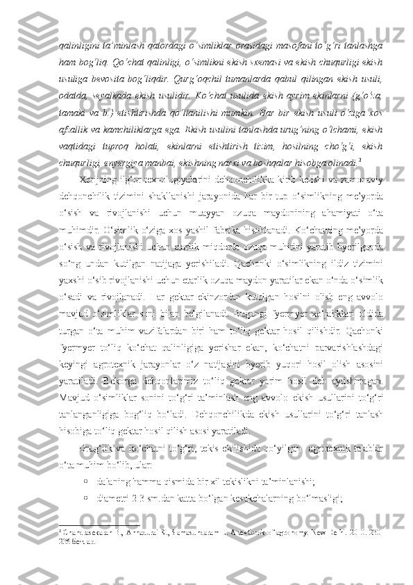 qalinligini   ta’minlash  qatordagi  o‘simliklar  orasidagi  masofani  to‘g‘ri  tanlashga
ham bog‘liq. Qo‘chat qalinligi, o‘simlikni ekish sxemasi va ekish chuqurligi ekish
usuliga   bevosita   bog‘liqdir.   Qurg‘oqchil   tumanlarda   qabul   qilingan   ekish   usuli,
odatda,   seyalkada   ekish   usulidir.   Ko‘chat   usulida   ekish   ayrim   ekinlarni   (g‘o‘za,
tamaki   va   b.)   etishtirishda   qo‘llanilishi   mumkin.   Har   bir   ekish   usuli   o‘ziga   xos
afzallik va kamchiliklarga ega. Ekish usulini tanlashda urug‘ning o‘lchami, ekish
vaqtidagi   tuproq   holati,   ekinlarni   etishtirish   tizim,   hosilning   cho‘g‘i,   ekish
chuqurligi, enyergiya manbai, ekishning narxi va boshqalar hisobga olinadi. 2
 
Xorijning ilg‘or texnologiyalarini dehqonchilikka kirib kelishi va zamonaviy
dehqonchilik   tizimini   shakllanishi   jarayonida   har   bir   tup   o‘simlikning   me’yorda
o‘sish   va   rivojlanishi   uchun   muayyan   ozuqa   maydonining   ahamiyati   o‘ta
muhimdir.  O‘simlik  o‘ziga   xos  yashil   fabrika  hisoblanadi.   Ko‘chatning   me’yorda
o‘sish   va   rivojlanishi   uchun   etarlik   miqdorda   ozuqa   muhitini   yaratib   byerilganda
so‘ng   undan   kutilgan   natijaga   yerishiladi.   Qachonki   o‘simlikning   ildiz   tizimini
yaxshi o‘sib rivojlanishi uchun etarlik ozuqa maydon yaratilar ekan o‘nda o‘simlik
o‘sadi   va   rivojlanadi.   Har   gektar   ekinzordan   kutulgan   hosilni   olish   eng   avvolo
mavjud   o‘simliklar   soni   bilan   belgilanadi.   Bugungi   fyermyer   xo‘jaliklari   oldida
turgan   o‘ta   muhim   vazifalardan   biri   ham   to‘liq   gektar   hosil   qilishdir.   Qachonki
fyermyer   to‘liq   ko‘chat   qalinligiga   yerishar   ekan,   ko‘chatni   parvarishlashdagi
keyingi   agrotexnik   jarayonlar   o‘z   natijasini   byerib   yuqori   hosil   olish   asosini
yaratiladi.   Bekorga   dehqonlarimiz   to‘liq   gektar   yarim   hosil   deb   aytishmagan.
Mavjud   o‘simliklar   sonini   to‘g‘ri   ta’minlash   eng   avvolo   ekish   usullarini   to‘g‘ri
tanlanganligiga   bog‘liq   bo‘ladi.   Dehqonchilikda   ekish   usullarini   to‘g‘ri   tanlash
hisobiga to‘liq gektar hosil qilish asosi yaratiladi.
Urug‘lik   va   ko‘chatni   to‘g‘ri,   tekis   ekilishida   qo‘yilgan     agrotexnik   talablar
o‘ta muhim bo‘lib, ular:
 -dalaning hamma qismida bir xil tekislikni ta’minlanishi;
 -diametri 2-3 sm.dan katta bo‘lgan kesakchalarning bo‘lmasligi;
2
  Chandrasekaran B., Annadurai K., Samasundaram E. A textbook of agronomy. New Delhi. 2010. 230 -
236 бетлар. 