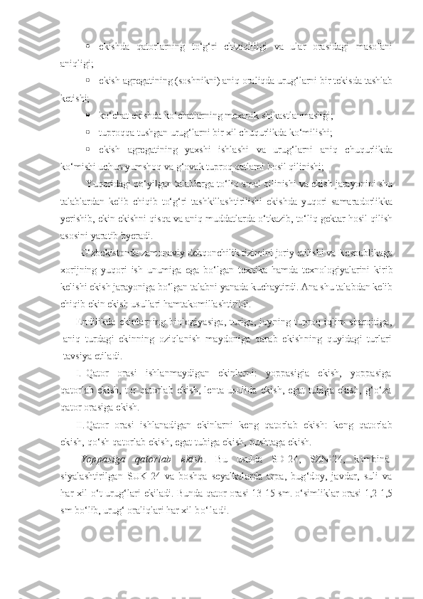  -ekishda   qatorlarning   to‘g‘ri   chiziqliligi   va   ular   orasidagi   masofani
aniqligi;
 -ekish agregatining (soshnikni) aniq oraliqda urug‘larni bir tekisda tashlab
ketishi;
 -ko‘chat ekishda ko‘chatlarning mexanik shikastlanmasligi;
 -tuproqqa tushgan urug‘larni bir xil chuqurlikda ko‘milishi;
 -ekish   agregatining   yaxshi   ishlashi   va   urug‘larni   aniq   chuqurlikda
ko‘mishi uchun yumshoq va g‘ovak tuproq qatlami hosil qilinishi;
Yuqoridagi qo‘yilgan talablarga to‘liq amal qilinishi va ekish jarayonini shu
talablardan   kelib   chiqib   to‘g‘ri   tashkillashtirilishi   ekishda   yuqori   samaradorlikka
yerishib, ekin ekishni qisqa va aniq muddatlarda o‘tkazib, to‘liq gektar hosil qilish
asosini yaratib byeradi.
O‘zbekistonda zamonaviy dehqonchilik tizimini joriy etilishi va Respublikaga
xorijning   yuqori   ish   unumiga   ega   bo‘lgan   texnika   hamda   texnologiyalarini   kirib
kelishi ekish jarayoniga bo‘lgan talabni yanada kuchaytirdi. Ana shu talabdan kelib
chiqib ekin ekish usullari hamtakomillashtirildi.
Endilikda  ekinlarning  biologiyasiga,   turiga,  joyning  tuproq  iqlim   sharoitiga,
aniq   turdagi   ekinning   oziqlanish   maydoniga   qarab   ekishning   quyidagi   turlari
tavsiya etiladi.
I. Qator   orasi   ishlanmaydigan   ekinlarni:   yoppasigia   ekish,   yoppasiga
qatorlab   ekish,   tor   qatorlab   ekish,   lenta   usulida   ekish,   egat   tubiga   ekish,   g‘o‘za
qator orasiga ekish.
II. Qator   orasi   ishlanadigan   ekinlarni   keng   qatorlab   ekish:   keng   qatorlab
ekish, qo‘sh qatorlab ekish, egat tubiga ekish, pushtaga ekish.
Yoppasiga   qatorlab   ekish .   Bu   usulda   SD-24,   SZN-24,   kombina-
siyalashtirilgan   SUK-24   va   boshqa   seyalkalarda   arpa,   bug‘doy,   javdar,   suli   va
har xil o‘t urug‘lari   ekiladi. Bunda qator orasi 13-15 sm. o‘simliklar orasi 1,2-1,5
sm bo‘lib, urug‘ oraliqlari har xil  b o ‘ l a d i . 