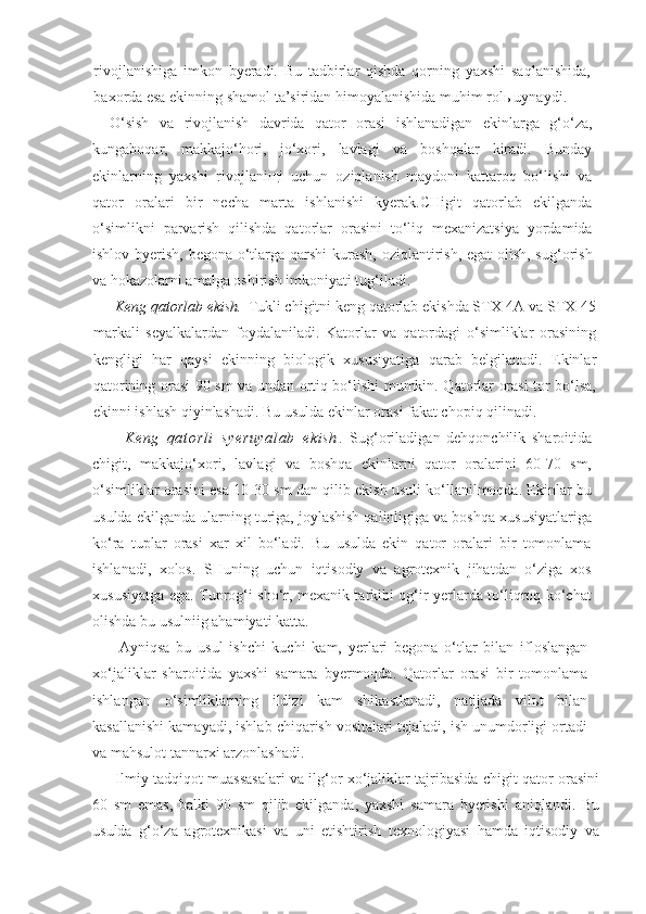 rivojlanishiga   imkon   byeradi.   Bu   tadbirlar   qishda   qorning   yaxshi   saqlanishida,
baxorda esa ekinning shamol ta’siridan himoyalanishida muhim rolь uynaydi.
O‘sish   va   rivojlanish   davrida   qator   orasi   ishlanadigan   ekinlarga   g‘o‘za,
kungaboqar,   makkajo‘hori,   jo‘xori,   lavlagi   va   boshqalar   kiradi.   Bunday
ekinlarning   yaxshi   rivojlaniщi   uchun   oziqlanish   maydoni   kattaroq   bo‘lishi   va
qator   oralari   bir   necha   marta   ishlanishi   kyerak.CHigit   qatorlab   ekilganda
o‘simlikni   parvarish   qilishda   qatorlar   orasini   to‘liq   mexanizatsiya   yordamida
ishlov byerish, begona o‘tlarga qarshi  kurash, oziqlantirish, egat  olish, sug‘orish
va hokazolarni amalga oshirish imkoniyati tug‘iladi.
Keng qatorlab ekish.   Tukli chigitni keng qatorlab ekishda STX-4A va STX-45
markali   seyalkalardan   foydalaniladi.   Katorlar   va   qatordagi   o‘simliklar   orasining
kengligi   har   qaysi   ekinning   biologik   xususiyatiga   qarab   belgilanadi.   Ekinlar
qatorining orasi 90 sm va undan ortiq bo‘lishi mumkin. Qatorlar orasi tor bo‘lsa,
ekinni ishlash qiyinlashadi. Bu usulda ekinlar orasi fakat chopiq qilinadi.
Ke ng   qa t o rl i   sy er uy al ab   ek i s h .   Sug‘oriladigan   dehqonchilik   sharoitida
chigit,   makkajo‘xori,   lavlagi   va   boshqa   ekinlarni   qator   oralarini   60-70   sm,
o‘simliklar orasini esa 10-30 sm dan qilib ekish usuli ko‘llanilmoqda. Ekinlar bu
usulda ekilganda ularning turiga, joylashish qalinligiga va boshqa xususiyatlariga
ko‘ra   tuplar   orasi   xar   xil   bo‘ladi.   Bu   usulda   ekin   qator   oralari   bir   tomonlama
ishlanadi,   xolos.   SHuning   uchun   iqtisodiy   va   agrotexnik   jihatdan   o‘ziga   xos
xususiyatga ega. Tuprog‘i sho‘r, mexanik tarkibi og‘ir yerlarda to‘liqroq ko‘chat
olishda bu usulniig ahamiyati katta.
Ayniqsa   bu   usul   ishchi   kuchi   kam,   yerlari   begona   o‘tlar   bilan   ifloslangan
xo‘jaliklar   sharoitida   yaxshi   samara   byermoqda.   Qatorlar   orasi   bir   tomonlama
ishlangan   o‘simliklarning   ildizi   kam   shikastlanadi,   natijada   vilьt   bilan
kasallanishi kamayadi, ishlab chiqarish vositalari tejaladi, ish unumdorligi ortadi
va mahsulot tannarxi arzonlashadi.
Ilmiy tadqiqot muassasalari va ilg‘or xo‘jaliklar tajribasida chigit qator orasini
60   sm   emas,   balki   90   sm   qilib   ekilganda,   yaxshi   samara   byerishi   aniqlandi.   Bu
usulda   g‘o‘za   agrotexnikasi   va   uni   etishtirish   texnologiyasi   hamda   iqtisodiy   va 