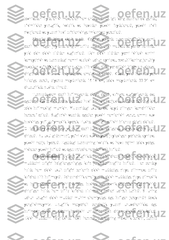 texnikadan foydalanish masalalari ham aniqlandi. CHigit keng qatorlab ekilganda,
o‘simliklar   yorug‘lik,   issiqlik   va   havodan   yaxshi   foydalanadi,   yaxshi   o‘sib
rivojlanadi va yuqori hosil to‘planishiga imkoniyat yaratiladi.
Urug‘ni   pushtaga   ekish   usuli .   Keyingi   yillarda   tuproqning   tabiiy   nami
etarli   bo‘lmagan   joylarda   chigitni   to‘liq   undirib   olish   maqsadida   yerlar   bahorda
yoki   ekin   ekish   oldidan   sug‘oriladi.   Ekin   ekish   oldidan   yerni   ishlash   sonini
kamaytirish va tuproqdagi namni saqlash uchun ayniqsa, respublikaning janubiy
paxtakor xo‘jaliklarida yerlar pushta olib sug‘o-rilib, yer etilishi bilanoq pushtaga
chigit   ekiladi.   Bu   usul   quyidagicha   amalga   oshiriladi.   Kuzda   yoki   bahorda   yer
holatiga   qarab,   qiyaroq   maydonlarda   16-18   sm,   tekis   maydonlarda   22-24   sm
chuqurlikda pushta olinadi.
Tuproqda   nam   etarli   bo‘lmaganda   chigit   ekilib,   so‘ngra   sug‘orilganda   esa
egatlarni suv bosishi, qalin qatqaloq hosil bo‘lishi natijasida ko‘chat qalinligi bir
tekis   bo‘lmasligi   mumkin.   YUqoridagi   usulda   esa   kayd   qilingan   kamchiliklar
bartaraf   etiladi.   Sug‘orish   vaqtida   egatlar   yaxshi   namlanishi   zarur,   ammo   suv
bosishiga yo‘l qo‘ymaslik kyerak. Pushta tuprog‘i  etilishi  bilanoq chigit ekiladi.
CHigit tabiiy zichlashgan va nami etarli tuproqka ekilganda tez va sog‘lom unib
chiqadi.  Bu  usul   gidromorf,  ya’ni  sizot   suvlar   yuza  joylashgan   yerlarda  ayniqsa
yaxshi   natija   byeradi.   Egatdagi   tuproqning   issiqlik   va   havo   rejimi   tekis   yerga
nisbatan yaxshi bo‘ladi va egat ortiqcha namdan xoli bo‘ladi. 
E k i s h   m u d d a t i .   Ekilgan urug‘likdan to‘liq ko‘chat ko‘chat olish asosi ekish
muddatini   to‘g‘ri   belgilanganligiga   ko‘p   jihatidan   bog‘liq   bo‘ladi.   Har   qanday
holda   ham   ekish   usuli   to‘g‘ri   tanlanib   ekish   muddatiga   rioya   qilinmasa   to‘liq
ko‘chat olib bo‘lmaydi. Dehqonchilik amaliyotida ekish muddatiga rioya qilmaslik
va   bu   muddatni   buzilishi   hisobiga   boshqa   agrotexnik   tadbirlar   to‘g‘ri   ishlab
chiqilgan   holda   ham   to‘liq   ko‘chat   ololmaslik   hollari   uchrab   turibdi.   SHuning
uchun   urug‘ni   ekish   muddati   muhim   ahamiyatga   ega   bo‘lgan   jarayondir   desak
yanglishmaymiz.   Urug‘lik   matyeriali   qanchalik   yuqori   unuvchanlikka   ega
bo‘lmasin   ekish   muddatini   buzilishi   uni   to‘liq   unib   chiqmasligiga   olib   keladi.
Ekish   muddatini   belgilashda   havo   harorati,   tuproqning   mexanik   tarkibi,   tuproq 