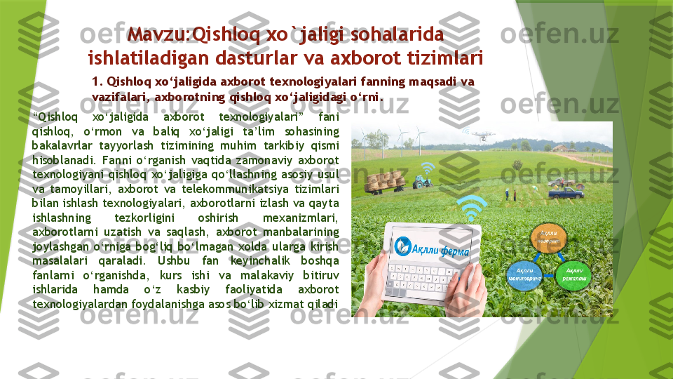 Mavzu:Qishloq xo`jaligi sohalarida 
ishlatiladigan dasturlar va axborot tizimlari
“ Qishloq  xo‘jaligida  axborot  texnologiyalari”  fani 
qishloq,  o‘rmon  va  baliq  xo‘jaligi  ta’lim  sohasining 
bakalavrlar  tayyorlash  tizimining  muhim  tarkibiy  qismi 
hisoblanadi.  Fanni  o‘rganish  vaqtida  zamonaviy  axborot 
texnologiyani  qishloq  xo‘jaligiga  qo‘llashning  asosiy  usul 
va  tamoyillari,  axborot  va  telekommunikatsiya  tizimlari 
bilan ishlash texnologiyalari, axborotlarni izlash va qayta 
ishlashning  tezkorligini  oshirish  mexanizmlari, 
axborotlarni  uzatish  va  saqlash,  axborot  manbalarining 
joylashgan  o‘rniga  bog‘liq  bo‘lmagan  xolda  ularga  kirish 
masalalari  qaraladi.  Ushbu  fan  keyinchalik  boshqa 
fanlarni  o‘rganishda,  kurs  ishi  va  malakaviy  bitiruv 
ishlarida  hamda  o‘z  kasbiy  faoliyatida  axborot 
texnologiyalardan foydalanishga asos bo‘lib xizmat qiladi 1.  Qishloq xo‘jaligida axborot texnologiyalari fanning maqsadi va 
vazifalari, axborotning qishloq xo‘jaligidagi o‘rni.                 