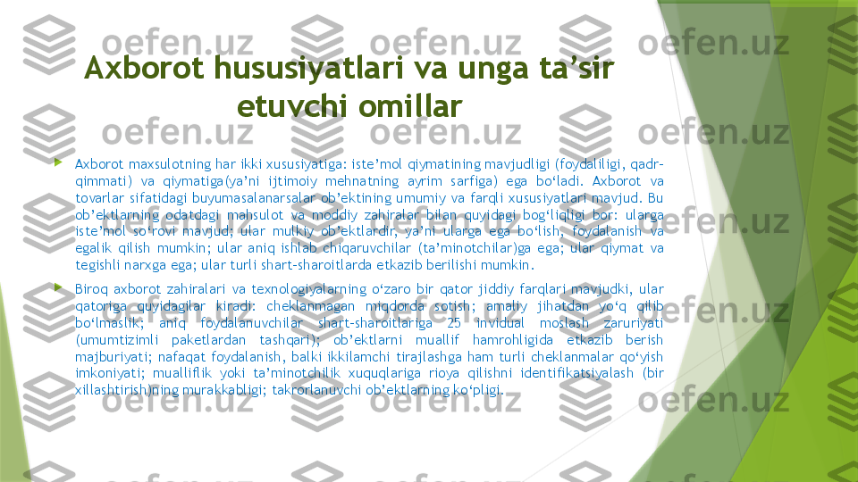 Axborot hususiyatlari va unga ta’sir 
etuvchi omillar

Axborot maxsulotning har ikki xususiyatiga: iste’mol qiymatining mavjudligi (foydaliligi, qadr-
qimmati)  va  qiymatiga(ya’ni  ijtimoiy  mehnatning  ayrim  sarfiga)  ega  bo‘ladi.  Axborot  va 
tovarlar  sifatidagi  buyumasalanarsalar  ob’ektining  umumiy  va  farqli  xususiyatlari  mavjud.  Bu 
ob’ektlarning  odatdagi  mahsulot  va  moddiy  zahiralar  bilan  quyidagi  bog‘liqligi  bor:  ularga 
iste’mol  so‘rovi  mavjud;  ular  mulkiy  ob’ektlardir,  ya’ni  ularga  ega  bo‘lish,  foydalanish  va 
egalik  qilish  mumkin;  ular  aniq  ishlab  chiqaruvchilar  (ta’minotchilar)ga  ega;  ular  qiymat  va 
tegishli narxga ega; ular turli shart-sharoitlarda etkazib berilishi mumkin. 

Biroq  axborot  zahiralari  va  texnologiyalarning  o‘zaro  bir  qator  jiddiy  farqlari  mavjudki,  ular 
qatoriga  quyidagilar  kiradi:  cheklanmagan  miqdorda  sotish;  amaliy  jihatdan  yo‘q  qilib 
bo‘lmaslik;  aniq  foydalanuvchilar  shart-sharoitlariga  25  invidual  moslash  zaruriyati 
(umumtizimli  paketlardan  tashqari);  ob’ektlarni  muallif  hamrohligida  etkazib  berish 
majburiyati;  nafaqat  foydalanish,  balki  ikkilamchi  tirajlashga  ham  turli  cheklanmalar  qo‘yish 
imkoniyati;  mualliflik  yoki  ta’minotchilik  xuquqlariga  rioya  qilishni  identifikatsiyalash  (bir 
xillashtirish)ning murakkabligi; takrorlanuvchi ob’ektlarning ko‘pligi.                 