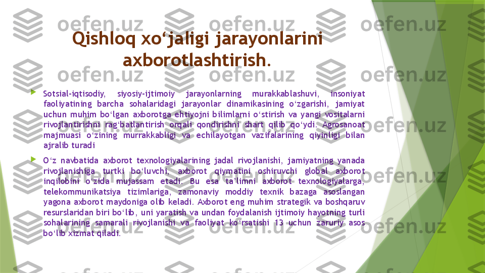 Qishloq xo‘jaligi jarayonlarini 
axborotlashtirish.

Sotsial-iqtisodiy,  siyosiy-ijtimoiy  jarayonlarning  murakkablashuvi,  insoniyat 
faoliyatining  barcha  sohalaridagi  jarayonlar  dinamikasining  o‘zgarishi,  jamiyat 
uchun  muhim  bo‘lgan  axborotga  ehtiyojni  bilimlarni  o‘stirish  va  yangi  vositalarni 
rivojlantirishni  rag‘batlantirish  orqali  qondirishni  shart  qilib  qo‘ydi.  Agrosanoat 
majmuasi  o‘zining  murrakkabligi  va  echilayotgan  vazifalarining  qiyinligi  bilan 
ajralib turadi

O‘z  navbatida  axborot  texnologiyalarining  jadal  rivojlanishi,  jamiyatning  yanada 
rivojlanishiga  turtki  bo‘luvchi,  axborot  qiymatini  oshiruvchi  global  axborot 
inqilobini  o‘zida  mujassam  etadi.  Bu  esa  ta’limni  axborot  texnologiyalarga, 
telekommunikatsiya  tizimlariga,  zamonaviy  moddiy  texnik  bazaga  asoslangan 
yagona  axborot  maydoniga  olib  keladi. Axborot  eng  muhim  strategik  va  boshqaruv 
resurslaridan  biri  bo‘lib,  uni  yaratish  va  undan  foydalanish  ijtimoiy  hayotning turli 
sohalarining  samarali  rivojlanishi  va  faoliyat  ko‘rsatishi  13  uchun  zaruriy  asos 
bo‘lib xizmat qiladi.                 