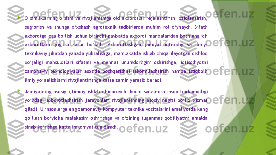 
O‘simliklarning  o‘sishi  va  rivojlanishiga  oid  axborotlar  rejalashtirish,  oziqlantirish, 
sug‘orish  va  shunga  o‘xshash  agrotexnik  tadbirlarda  muhim  rol  o‘ynaydi.  Sifatli 
axborotga  ega  bo‘lish  uchun  birinchi  navbatda  axborot  manbalaridan  boshlang‘ich 
axborotlarni  yig‘ish  zarur  bo‘ladi.  Axborotlashgan  jamiyat  iqtisodiy  va  ilmiy-
texnikaviy jihatdan yanada yuksalishga, mamlakatda ishlab chiqarilayotgan qishloq 
xo‘jaligi  mahsulotlari  sifatini  va  mehnat  unumdorligini  oshirishga,  iqtisodiyotni 
zamonaviy  texnologiyalar  asosida  boshqarishni  takomillashtirish  hamda  istiqbolli 
ilmiy yo‘nalishlarni rivojlantirishga katta zamin yaratib beradi. 

Jamiyatning  asosiy  ijtimoiy  ishlab  chiqaruvchi  kuchi  sanalmish  inson  barkamolligi 
yo‘lidagi  axborotlashtirish  jarayonlari  rivojlanishning  asosiy  negizi  bo‘lib  xizmat 
qiladi. U insonlarga eng zamonaviy kompyuter texnika vositalarini amaliyotda keng 
qo‘llash  bo‘yicha  malakasini  oshirishga  va  o‘zining  tuganmas  qobiliyatini  amalda 
sinab ko‘rishga katta imkoniyat tug‘diradi.                 