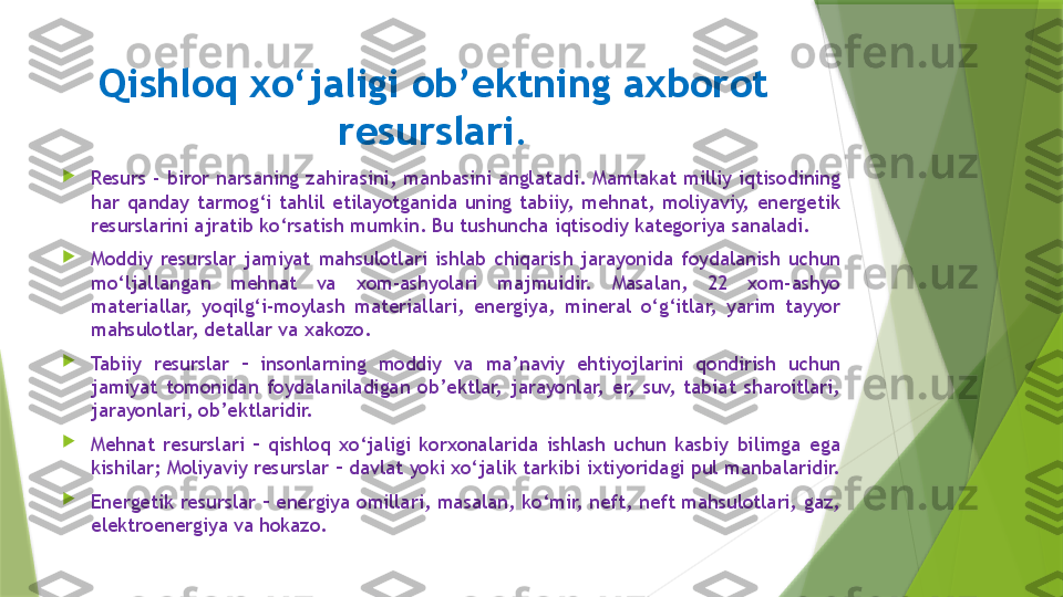 Qishloq xo‘jaligi ob’ektning axborot 
resurslari.

Resurs - biror  narsaning zahirasini,  manbasini anglatadi. Mamlakat milliy iqtisodining 
har  qanday  tarmog‘i  tahlil  etilayotganida  uning  tabiiy,  mehnat,  moliyaviy,  energetik 
resurslarini ajratib ko‘rsatish mumkin. Bu tushuncha iqtisodiy kategoriya sanaladi.

Moddiy  resurslar  jamiyat  mahsulotlari  ishlab  chiqarish  jarayonida  foydalanish  uchun 
mo‘ljallangan  mehnat  va  xom-ashyolari  majmuidir.  Masalan,  22  xom-ashyo 
materiallar,  yoqilg‘i-moylash  materiallari,  energiya,  mineral  o‘g‘itlar,  yarim  tayyor 
mahsulotlar, detallar va xakozo.

Tabiiy  resurslar  –  insonlarning  moddiy  va  ma’naviy  ehtiyojlarini  qondirish  uchun 
jamiyat  tomonidan  foydalaniladigan  ob’ektlar,  jarayonlar,  er,  suv,  tabiat  sharoitlari, 
jarayonlari, ob’ektlaridir. 

Mehnat  resurslari  –  qishloq  xo‘jaligi  korxonalarida  ishlash  uchun  kasbiy  bilimga  ega 
kishilar; Moliyaviy resurslar – davlat yoki xo‘jalik tarkibi ixtiyoridagi pul manbalaridir. 

Energetik resurslar – energiya omillari, masalan, ko‘mir, neft, neft mahsulotlari, gaz, 
elektroenergiya va hokazo.                 