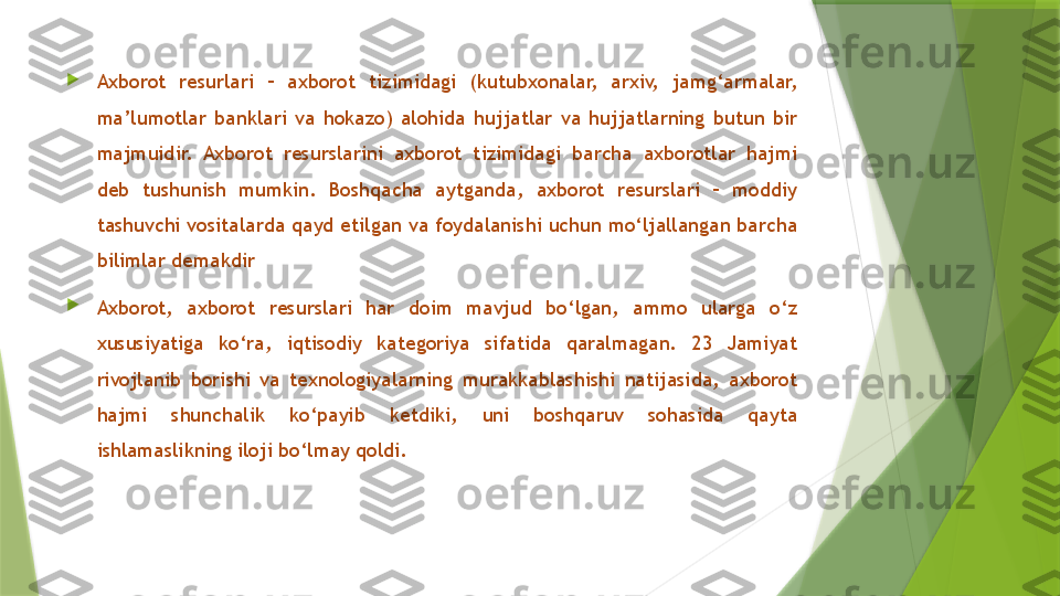 
Axborot  resurlari  –  axborot  tizimidagi  (kutubxonalar,  arxiv,  jamg‘armalar, 
ma’lumotlar  banklari  va  hokazo)  alohida  hujjatlar  va  hujjatlarning  butun  bir 
majmuidir.  Axborot  resurslarini  axborot  tizimidagi  barcha  axborotlar  hajmi 
deb  tushunish  mumkin.  Boshqacha  aytganda,  axborot  resurslari  –  moddiy 
tashuvchi vositalarda qayd etilgan va foydalanishi uchun mo‘ljallangan barcha 
bilimlar demakdir

Axborot,  axborot  resurslari  har  doim  mavjud  bo‘lgan,  ammo  ularga  o‘z 
xususiyatiga  ko‘ra,  iqtisodiy  kategoriya  sifatida  qaralmagan.  23  Jamiyat 
rivojlanib  borishi  va  texnologiyalarning  murakkablashishi  natijasida,  axborot 
hajmi  shunchalik  ko‘payib  ketdiki,  uni  boshqaruv  sohasida  qayta 
ishlamaslikning iloji bo‘lmay qoldi.                  