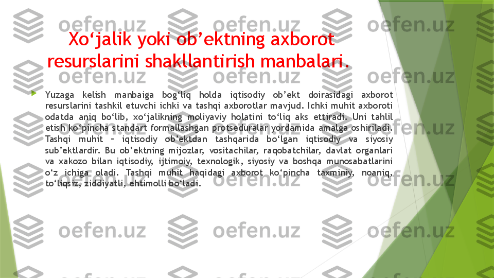 Xo‘jalik yoki ob’ektning axborot 
resurslarini shakllantirish manbalari. 

Y u zaga  kelish  manbaiga  bog‘liq  holda  iqtisodiy  ob’ekt  doirasidagi  axborot 
resurslarini  tashkil  etuvchi  ichki  va  tashqi  axborotlar  mavjud.  Ichki  muhit  axboroti 
odatda  aniq  bo‘lib,  xo‘jalikning  moliyaviy  holatini  to‘liq  aks  ettiradi.  Uni  tahlil 
etish  ko‘pincha  standart  formallashgan  protseduralar  yordamida  amalga  oshiriladi. 
Tashqi  muhit  –  iqtisodiy  ob’ektdan  tashqarida  bo‘lgan  iqtisodiy  va  siyosiy 
sub’ektlardir.  Bu  ob’ektning  mijozlar,  vositachilar,  raqobatchilar,  davlat  organlari 
va  xakozo  bilan  iqtisodiy,  ijtimoiy,  texnologik,  siyosiy  va  boshqa  munosabatlarini 
o‘z  ichiga  oladi.  Tashqi  muhit  haqidagi  axborot  ko‘pincha  taxminiy,  noaniq, 
to‘liqsiz, ziddiyatli, ehtimolli bo‘ladi.                 