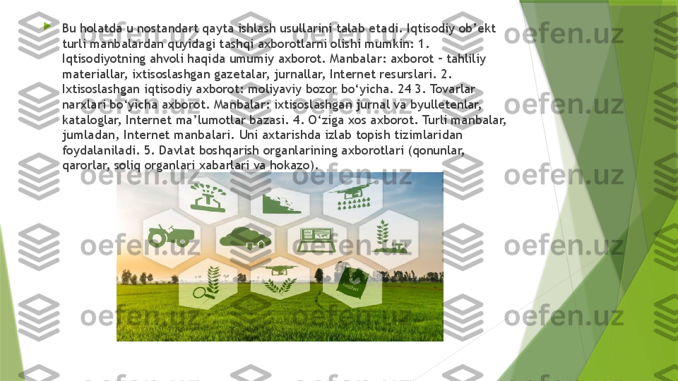 
Bu holatda u nostandart qayta ishlash usullarini talab etadi. Iqtisodiy ob’ekt 
turli manbalardan quyidagi tashqi axborotlarni olishi mumkin: 1. 
Iqtisodiyotning ahvoli haqida umumiy axborot. Manbalar: axborot – tahliliy 
materiallar, ixtisoslashgan gazetalar, jurnallar, Internet resurslari. 2. 
Ixtisoslashgan iqtisodiy axborot: moliyaviy bozor bo‘yicha. 24 3. Tovarlar 
narxlari bo‘yicha axborot. Manbalar: ixtisoslashgan jurnal va byulletenlar, 
kataloglar, Internet ma’lumotlar bazasi. 4. O‘ziga xos axborot. Turli manbalar, 
jumladan, Internet manbalari. Uni axtarishda izlab topish tizimlaridan 
foydalaniladi. 5. Davlat boshqarish organlarining axborotlari (qonunlar, 
qarorlar, soliq organlari xabarlari va hokazo).                 