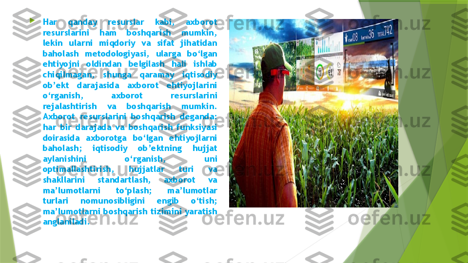 
Har  qanday  resurslar  kabi,  axborot 
resurslarini  ham  boshqarish  mumkin, 
lekin  ularni  miqdoriy  va  sifat  jihatidan 
baholash  metodologiyasi,  ularga  bo‘lgan 
ehtiyojni  oldindan  belgilash  hali  ishlab 
chiqilmagan,  shunga  qaramay  iqtisodiy 
ob’ekt  darajasida  axborot  ehtiyojlarini 
o‘rganish,  axborot  resurslarini 
rejalashtirish  va  boshqarish  mumkin. 
Axborot  resurslarini  boshqarish  deganda: 
har  bir  darajada  va  boshqarish  funksiyasi 
doirasida  axborotga  bo‘lgan  ehtiyojlarni 
baholash;  iqtisodiy  ob’ektning  hujjat 	

aylanishini  o‘rganish,  uni 
optimallashtirish,  hujjatlar  turi  va 
shakllarini  standartlash,  axborot  va 
ma’lumotlarni  to‘plash;  ma’lumotlar 	

turlari  nomunosibligini  engib  o‘tish; 
ma’lumotlarni boshqarish tizimini yaratish 	

anglaniladi.                 