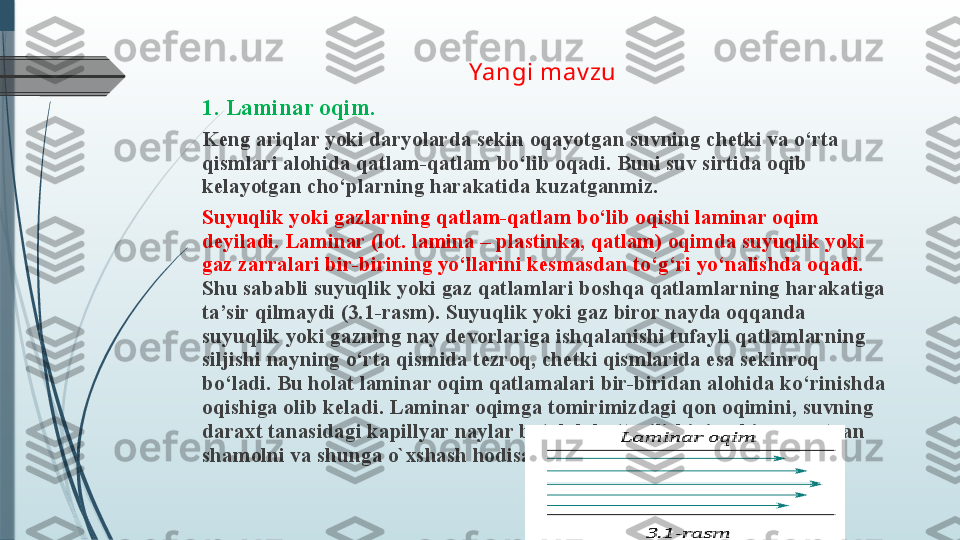 Yangi mav zu 
1. Laminar oqim. 
Keng ariqlar yoki daryolarda sekin oqayotgan suvning chetki va o‘rta 
qismlari alohida qatlam-qatlam bo‘lib oqadi. Buni suv sirtida oqib 
kelayotgan cho‘plarning harakatida kuzatganmiz. 
Suyuqlik yoki gazlarning qatlam-qatlam bo‘lib oqishi laminar oqim 
deyiladi. Laminar (lot. lamina – plastinka, qatlam) oqimda suyuqlik yoki 
gaz zarralari bir-birining yo‘llarini kesmasdan to‘g‘ri yo‘nalishda oqadi.  
Shu sababli suyuqlik yoki gaz qatlamlari boshqa qatlamlarning harakatiga 
ta’sir qilmaydi (3.1-rasm). Suyuqlik yoki gaz biror nayda oqqanda 
suyuqlik yoki gazning nay devorlariga ishqalanishi tufayli qatlamlarning 
siljishi nayning o‘rta qismida tezroq, chetki qismlarida esa sekinroq 
bo‘ladi. Bu holat laminar oqim qatlamalari bir-biridan alohida ko‘rinishda 
oqishiga olib keladi. Laminar oqimga tomirimizdagi qon oqimini, suvning 
daraxt tanasidagi kapillyar naylar bo‘ylab ko‘tarilishini, sekin esayotgan 
shamolni va shunga o`xshash hodisalarni misol qilib keltirish mumkin.
                                  
                                                  