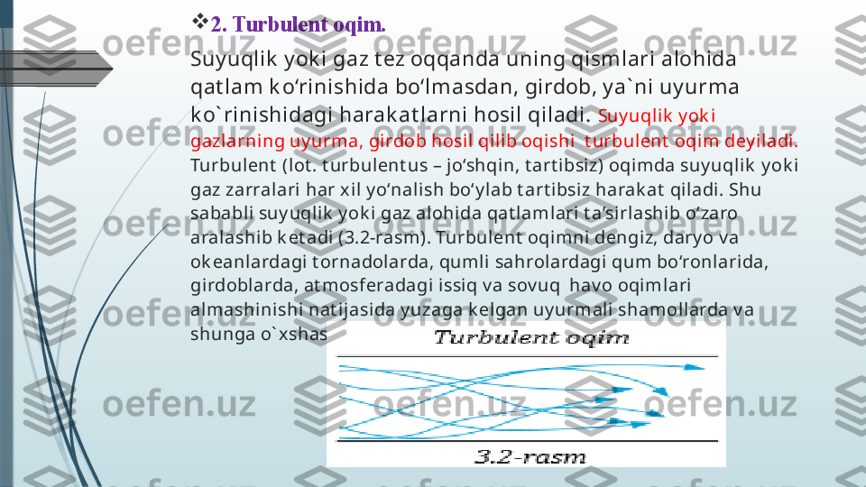 
2. Turbulent oqim. 
Suy uqlik  y ok i gaz t ez oqqanda uning qismlari alohida 
qat lam k o‘rinishida bo‘lmasdan, girdob, y a` ni uy urma 
k o` rinishidagi harak at larni hosil qiladi.  Suy uqli k  y ok i 
gazlarning uy urma, girdob hosil qilib oqishi  t urbulent  oqim dey iladi. 
Turbulent  (lot . t urbulent us – jo‘shqin, t art i bsiz) oqimda suy uqlik   y ok i 
gaz zarralari har xil y o‘nalish bo‘y lab t art ibsiz harak at  qiladi. Shu 
sababli suy uqlik  y ok i  gaz alohida qat lamlari t a’si rlashib o‘zaro 
aralashib k et adi  (3.2-rasm). Turbulent  oqimni dengiz, dary o v a 
ok eanlardagi t ornadol arda, qumli sahrolardagi qum bo‘ronlarida, 
girdoblarda, at mosferadagi issiq v a sov uq  hav o oqimlari 
almashinishi nat i jasida y uzaga k elgan uy urmali shamollarda v a 
shunga o` xshash hodisalarda k uzat ishimiz mumk in.
                                        