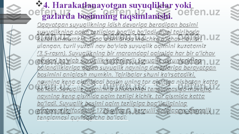 
4. Harakatlanayotgan suyuqliklar yoki  
gazlarda bosimning taqsimlanishi.
Oqay ot gan suy uqlik ning idish devoriga be radigan bosimi 
suy uqlik ning oqim t ezligiga bog‘liq bo‘ladi. Buni t ajribada 
k uzat ish mumk in. Te pa qismlariga ingichk a o‘lchov naylari 
ulangan, t urli y uzali nay  bo‘y lab suy uqlik  oqimini k uzat amiz 
( 3.5-rasm). Suyuqlik ning bir maromdagi oqimida har bir o‘lchov 
nay lari bo‘y lab suy uqlik  k o‘t ariladi. Suy uqlik  ust unlarining 
balandlik lariga qarab suyuqlik  nay ning devorlariga be ray ot gan 
bosimini aniqlash mumk in. Tajribalar shuni k o‘rsat adik i, 
nay ning k e ng qismidagi bosim uning t or qismiga nisbat an k at t a 
bo‘ladi. Suy uqlik  oqimining uzluk sizligi t e nglamasiga muvofi q 
nay ning k e ng qismida oqim t ezligi k ichik , t or qismida k at t a 
bo‘ladi. Suy uqlik  bosimi oqim t ezligiga bog‘liqligining 
mat e mat ik  if odasini 1738-y ilda D. Be rnulli aniqlagan. Be rnulli 
t e nglamasi quy idagicha bo‘ladi:               