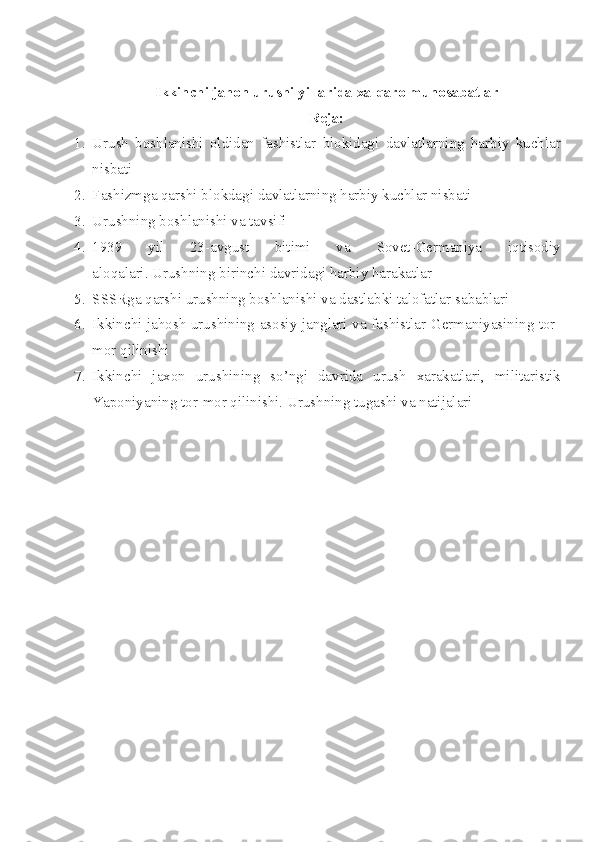 Ikkinchi jahon urushi yillar i da   xalqaro munosabatlar
Reja:
1. Urush   boshlanishi   oldidan   fashistlar   blokidagi   davlatlarning   harbiy   kuchlar
nisbati
2. Fashizmga qarshi blokdagi davlatlarning harbiy kuchlar nisbati
3. Urushning boshlanishi va tavsifi
4. 1939   yil   23-avgust   bitimi   va   Sovet-Germaniya   iqtisodiy
aloqalari. Urushning birinchi davridagi harbiy harakatlar
5. SSSRga  qarshi urushning boshlanishi va dastlabki talofatlar  sabablari
6. Ikkinchi jahosh urushining asosiy janglari va fashistlar Germaniyasining tor-
mor qilinishi
7. Ikkinchi   jaxon   urushining   so’ngi   davrida   urush   xarakatlari,   militaristik
Yaponiyaning tor-mor qilinishi.  Urushning tugashi va natijalari 