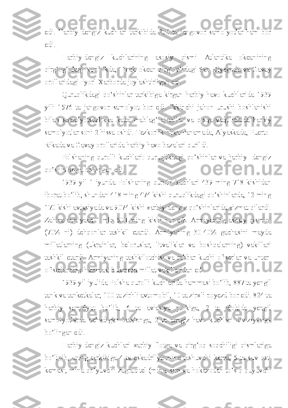 edi.   Harbiy   dengiz   kuchlari   tarkibida   300   ta   jangovor   samolyotlar   ham   bor
edi.
Harbiy-dengiz   kuchlarining   asosiy   qismi   Atlantika   okeanining
qirg’og’idagi Norfolkda, Tinch okean qirg’og’idagi San-Diyegoda va Gavay
orollaridagi Pyorl-Xarborda joylashtirilgan edi.
Quruqlikdagi   qo’shinlar   tarkibiga   kirgan   harbiy-havo   kuchlarida   1939
yili   1576   ta   jangovor   samolyot   bor   edi.   Ikkinchi   jahon   urushi   boshlanishi
bilan   samolyotsozlikka   katta   mablag’   ajratildi   va   qisqa   vaqt   ichida   harbiy
samolyotlar soni 2 hissa oshdi. Tezkorlik bilan Panamada, Alyaskada, Puerto-
Rikada va Gavay orollarida harbiy havo bazalari qurildi.
Polshaning   qurolli   kuchlari:   quruqlikdagi   qo’shinlar   va   harbiy   -dengiz
qo’shinlariga bo’lingan edi.
1939   yil   1   iyunda   Polshaning   qurolli   kuchlari   439   ming   718   kishidan
iborat bo’lib, shundan 418 ming 474 kishi quruqlikdagi qo’shinlarda, 12 ming
170 kishi aviasiyada va 9074 kishi xarbiy-dengiz qo’shinlarida xizmat qilardi.
Zahira   armiyada   1   mln   500   ming   kishi   bor   edi.   Armiyaning   asosiy   qismini
(70%   ni)   dehqonlar   tashkil   etardi.   Armiyaning   30-40%   gachasini   mayda
millatlarning   (ukrainlar,   beloruslar,   litvaliklar   va   boshqalarning)   vakillari
tashkil   etardi.   Armiyaning   tashkilotchisi   va   rahbar   kuchi-ofiserlar   va   unter-
ofiserlarning hammasi hukmron millat vakillaridan edi.
1939 yil iyulida Polsha qurolli kuchlarida hammasi bo’lib, 887 ta yengil
tank va tanketkalar, 100 ta zirhli avtomobil, 10 ta zirxli poyezd bor edi. 824 ta
harbiy   samolyot   bo’lib,   6   ta   aviasiya   polkiga,   2   ta   alohida   yengil
samolyotlarda   uchadigan   batalonga,   2   ta   dengiz-havo   kuchlari   diviziyasiga
bo’lingan edi.
Harbiy-dengiz   kuchlari   xarbiy   flotga   va   qirg’oq   soqchiligi   qismlariga
bo’linib,   uning   tarkibiga   4   ta   eskadrilya   mina   tashuvchi   kema,   5   ta   suv   osti
kemasi, mina qo’yuvchi zagraditel (mina, sim va hokazodan to’siq   quyuvchi 