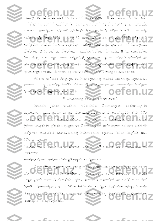 harbiy   kema)   6   ta   tralshik   va   qirg’oq   qo’ruvchi   8   ta   batalon   kirgan   edi.
Polshaning   qurolli   kuchlari   ko’pgina   sohalar   bo’yicha   1914   yilgi   darajada
turardi.   Armiyani   takomillashtirish   ishi   sekinlik   bilan   bordi.   Umumiy
safarbarlik   faqat   1939   yilning   31   avgustida   e’lon   qilindi.   1939   yilning   1
sentyabri   ertalab   Polsha   quyidagi   harbiy   kuchlarga   ega   edi:   21   ta   piyoda
diviziya,   3   ta   zahira   diviziya,   matorlashtirilgan   brigada,   8   ta   kavaleriya
brigadasi,   3   ta   tog’-o’qchi   brigadasi,   56   ta   milliy   mudofaa   batalonlari   va
chegara   qo’shinlari   qismlari   hamda   dengiz   qirg’oqlarini   qo’riqlovchi   soqchi
qismlarga ega edi. Birinchi operativ eshelonda 840 ming soldat bor edi.
Polsha   ko’proq   Angliya   va   Fransiyaning   madad   berishiga   tayanardi,
ammo   u   o’ylaganday   bo’lib   chiqmadi   va   Germaniya   tomonidan   bo’lgan
kuchli zarbaga bardosh berolmadi.
3. Urushning boshlanishi va tavsifi
Ikkinchi   jahon   urushini   gitlerchilar   Germaniyasi   boshchiligida
tajovuzkor   guruhga   birlashgan   davlatlar   tayyorlashdi   va   o’t   oldirishdi.   O’z
navbatida   bu   munosabatlar   Versal   tizimiga   borib   taqalar,   u   esa   birinchi
jahon   urupshda   g’alaba   qilgan   va   Germaniyani   xo’rlangan   holatga   tushirib
qo’ygan   mustabid   davlatlarning   hukmronlik   siyosati   bilan   bog’lik   edi.
O’shandayoq
Germaniyada   qasos   olish   g’oyasi   paydo   bo’lishga   sharoit   yaratilgan   va
Yevropa
markazida militarizm o’chog’i paydo bo’lgan edi.
Germaniya imperializmi yangi moddiy-texnika bazasiga tayangan holda
o’zining   harbiy-iqtisodiy   poydevorini   qayta   qurdi   va   kengaytirdi,   bu   borada
unga   g’arb   mamlakatlarishshg   yirik   sanoat   konsernlari   va   banklari   madad
berdi.   Germaniyada   va   u   bilan   ittifoqchi   bo’lgan   davlatlar   Italiya   hamda
Yaponiyada   terrorchilik   diktaturasi   tantana   qilib ,   irqchilik   va   shovinizm
kuchayib borayotgan edi. 