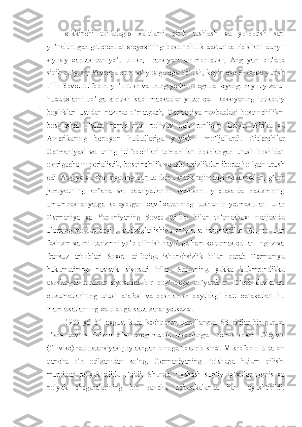 «Ikkinchi   toifadagi»   xalqlarni   qirib   tashlash   va   yo’qotish   sari
yo’naltirilgan gitlerchilar «reyx»ining bosqinchilik dasturida Polshani dunyo
siyosiy   xaritasidan   yo’q   qilish,   Fransiyani   tor-mor   etish,   Angliyani   qit’ada
siqib qo’yish, Yevropa xom ashyosiga ega bo’lish, keyin esa Sharqqa yurish
qilib Sovet Ittifoqini yo’qotish va uning yerlarini egallab «yangi hayotiy zarur
hudud»larni   qo’lga   kiritish   kabi   maqsadlar   yotar   edi.   Rossiyaning   iqtisodiy
boyliklari   ustidan   nazorat   o’rnatgach,   Germaniya   navbatdagi   bosqinchilikni
boshlashni   o’ylar,   nemis   monopoliyasi   hukmronligini   Osiyo,   Afrika   va
Amerikaning   bepoyon   hududlariga   yoyishni   mo’ljallardi.   Gitlerchilar
Germaniyasi   va   uning   ittifoqchilari   tomonidan   boshlangan   urush   boshidan
oxirigacha imperialistik, bosqinchilik va adolatsizlikdan iborat bo’lgan urush
edi. Aigliya va Fransiyaning burjua-demokratik rejimdagi hukumatlari, g’arb
jamiyatining   an’ana   va   qadriyatlarini   saqlashni   yoqlasa-da   nasizmning
umumbashariyatga   solayotgan   xavf-xatarining   tushunib   yetmasdilar.   Ular
Gsrmaniya   va   Yaponiyaning   Sovet   Ittifoqi   bilan   to’qnashuvi   natijasida
ularning   xoldan   toyib,   kuchsizlanishiga   ro’y-rost   ishonardilar.   Ammo   ular
fashizm va militarizmni yo’q qilinish hayoliga ham keltirmas edilar. Ingliz va
fransuz   arboblari   Sovet   Ittifoqiga   ishonchsizlik   bilan   qarab   Germaniya
hukumatining   nasistik   siyosati   bilan   Stalinning   yakka   hukmrondikka
asoslangai   totalitar   siyosatini   bir   pog’onaga   qo’yardilar.   G’arb   davlatlari
xukumatlarining   urush   arafasi   va   boshlanish   paytidagi   hatti-xarakatlari   bu
mamlakatlarning xalqlariga katta zarar yetkazdi.
1939   yil   31   avgust   kuni   kechqurun   qurollangan   SS   chilar   bir   guruxi
o’sha   davrda   Polsha   bilai   chegaradosh   hisoblangan   nemis   shahri   Gleyvis
(Glivise) radiostansiyasi joylashgan binoga bostirib kirdi. Mikrofon oldida bir
qancha   o’q   otilganidan   so’ng,   Germaniyaning   Polshaga   hujum   qilishi
murojaati   polyak   tilida   o’qidi.   Shunga   o’xshash   sun’iy   ig’volar   nemis   va
polyak   chegaralarining   bir   qancha   uchastkalarida   ham   uyushtirildi. 