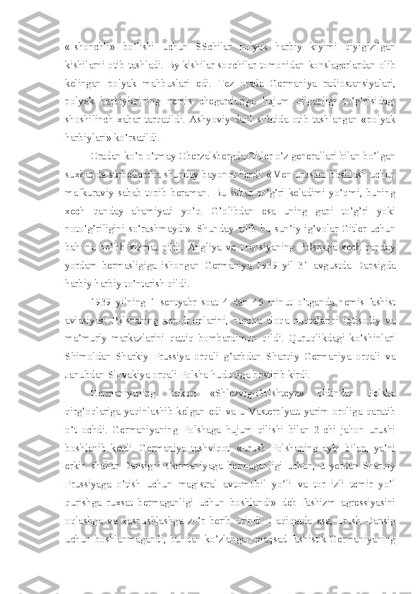«Ishonchli»   bo’lishi   uchun   SSchilar   polyak   harbiy   kiyimi   qiyigizilgan
kishilarni otib tashladi. By kishilar soqchilar tomonidan konslagerlardan olib
kelingan   polyak   mahbuslari   edi.   Tez   orada   Germaniya   radiostansiyalari,
polyak   harbiylarining   nemis   chegaralariga   hujum   qilganligi   to’g’risidagi
shoshilinch   xabar   tarqatildi.   Ashyoviy   dalil   sifatida   otib   tashlangan   «polyak
harbiylari» ko’rsatildi.
Oradan ko’p o’tmay Oberzalsbergda Gitler o’z generallari bilan bo’lgan
suxbatida surbetlarcha shunday bayonot berdi: «Men urushni boshlash uchun
mafkuraviy   sabab   topib  beraman.   Bu  sabab  to’g’ri   keladimi  yo’qmi,   buning
xech   qanday   ahamiyati   yo’q.   G’olibdan   esa   uning   gapi   to’g’ri   yoki
noto’g’riligini so’rashmaydi». Shunday qilib bu sun’iy ig’volar Gitler uchun
bahona   bo’lib   xizmat   qildi.   Angliya   va   Fransiyaning   Polshaga   xech   qanday
yordam   bermasligiga   ishongan   Germaniya   1939   yil   31   avgustda   Dapsigda
harbiy harbiy to’ntarish qildi.
1939   yilning   1   sentyabr   soat   4   dan   45   minut   o’tganda   nemis-fashist
aviasiyasi   Polshaning   aerodromlarini,   barcha   aloqa   nuqtalarini   iqtisodiy   va
ma’muriy   markazlarini   qattiq   bombardimon   qildi.   Quruqlikdagi   ko’shinlari
Shimoldan   Sharkiy   Prussiya   orqali   g’arbdan   Sharqiy   Germaniya   orqali   va
Janubdan Slovakiya orqali Polsha hududiga bostirib kirdi.
Germaniyaning   linkori   «Shlezvig-Golshteyn»   oldindan   Polsha
qirg’oqlariga   yaqinlashib   kelgan   edi   va   u   Vasterplyatt   yarim   oroliga   qaratib
o’t   ochdi.   Germaniyaning   Polshaga   hujum   qilishi   bilan   2-chi   jahon   urushi
boshlanib   ketdi.   Germaniya   tashviqoti   «urush   Polshaning   aybi   bilan,   ya’ni
erkin   shahar   Dansigni   Germaniyaga   bermaganligi   uchun,   u   yerdan   Sharqiy
Prussiyaga   o’tish   uchun   magistral   avtomobil   yo’li   va   tor   izli   temir   yo’l
qurishga   ruxsat   bermaganligi   uchun   boshlandi»   deb   fashizm   agressiyasini
oqlashga   va   xaspushlashga   zo’r   berib   urindi.   Haqiqatda   esa,   urush   Dansig
uchun boshlanmagandi, bundan ko’zlangan maqsad fashistik Germaniyaning 